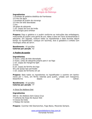 Ingredientes
1 envelope de gelatina dietética de framboesa
1/2 litro de água
1 envelope de pudim de morango
1/2 litro de leite desnatado
1 ovo
18 gotas de adoçante
1 col. (sopa) de suco de limão
10 morangos para enfeitar

Preparo: Faça a gelatina e o pudim conforme as instruções das embalagens,
misturando ao pudim uma gema de ovo. Bata a clara em neve acrescentando o
adoçante. Em seguida, misture todos os ingredientes e bata durante algum
tempo no liqüidificador. Coloque em tacinhas, leve à geladeira e enfeite com
morangos antes de servir.

Rendimento: 10 porções
Calorias por porção: 42

  Pudim de queijo

Ingredientes
3 xícara. (chá) de leite desnatado
2 xícara. (chá) de adoçante próprio para ir ao fogo
1 col. (sopa) de margarina light
2 ovos
6 col. (sopa) de farinha de trigo
50 g de queijo tipo parmesão
1 col. (sopa) de fermento em pó

Preparo: Bata todos os ingredientes no liqüidificador e cozinhe em banho-
maria por 1 hora, em fôrma redonda para pudim, untada com margarina.
Desenforme               depois                  que               esfriar.

Rendimento: 16 porções
Calorias por porção: 77

  Doce De Abóbora Diet

Ingredientes
500 Gr. De Abóbora Sem Casca Crua
7 Colheres De Sopa De Açúcar Diet
5 Cravos Da Índia
1 Pedaço De Canela

Preparo: Cozinhar Até Desmanchar, Fogo Baixo, Mexendo Sempre.

                      www.amigosdabalanca.hpg.com.br
                            Fernanda Ferreira
 