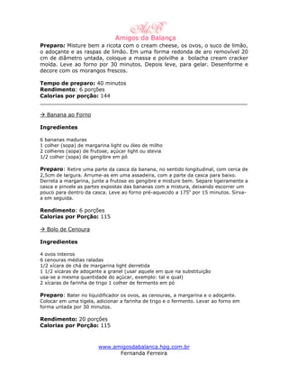 Preparo: Misture bem a ricota com o cream cheese, os ovos, o suco de limão,
o adoçante e as raspas de limão. Em uma forma redonda de aro removível 20
cm de diâmetro untada, coloque a massa e polvilhe a bolacha cream cracker
moída. Leve ao forno por 30 minutos. Depois leve, para gelar. Desenforme e
decore com os morangos frescos.

Tempo de preparo: 40 minutos
Rendimento: 6 porções
Calorias por porção: 144
_______________________________________________________________

  Banana ao Forno

Ingredientes

6 bananas maduras
1 colher (sopa) de margarina light ou óleo de milho
2 colheres (sopa) de frutose, açúcar light ou stevia
1/2 colher (sopa) de gengibre em pó

Preparo: Retire uma parte da casca da banana, no sentido longitudinal, com cerca de
2,5cm de largura. Arrume-as em uma assadeira, com a parte da casca para baixo.
Derreta a margarina, junte a frutose eo gengibre e misture bem. Separe ligeiramente a
casca e pincele as partes expostas das bananas com a mistura, deixando escorrer um
pouco para dentro da casca. Leve ao forno pré-aquecido a 175o por 15 minutos. Sirva-
a em seguida.

Rendimento: 6 porções
Calorias por Porção: 115

  Bolo de Cenoura

Ingredientes

4 ovos inteiros
6 cenouras médias raladas
1/2 xícara de chá de margarina light derretida
1 1/2 xícaras de adoçante a granel (usar aquele em que na substituição
usa-se a mesma quantidade do açúcar, exemplo: tal e qual)
2 xícaras de farinha de trigo 1 colher de fermento em pó

Preparo: Bater no liquidificador os ovos, as cenouras, a margarina e o adoçante.
Colocar em uma tigela, adicionar a farinha de trigo e o fermento. Levar ao forno em
forma untada por 30 minutos.

Rendimento: 20 porções
Calorias por Porção: 115



                        www.amigosdabalanca.hpg.com.br
                              Fernanda Ferreira
 