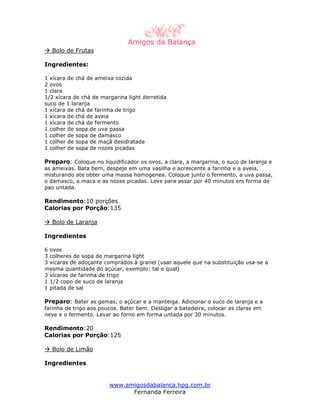 Bolo de Frutas

Ingredientes:

1 xícara de chá de ameixa cozida
2 ovos
1 clara
1/2 xícara de chá de margarina light derretida
suco de 1 laranja
1 xícara de chá de farinha de trigo
1 xícara de chá de aveia
1 xícara de chá de fermento
1 colher de sopa de uva passa
1 colher de sopa de damasco
1 colher de sopa de maçã desidratada
1 colher de sopa de nozes picadas

Preparo: Coloque no liquidificador os ovos, a clara, a margarina, o suco de laranja e
as ameixas. Bata bem, despeje em uma vasilha e acrescente a farinha e a aveia,
misturando ate obter uma massa homogenea. Coloque junto o fermento, a uva passa,
o damasco, a maca e as nozes picadas. Leve para assar por 40 minutos em forma de
pao untada.

Rendimento:10 porções
Calorias por Porção:135

  Bolo de Laranja

Ingredientes

6 ovos
3 colheres de sopa de margarina light
3 xícaras de adoçante comprados à granel (usar aquele que na substituição usa-se a
mesma quantidade do açúcar, exemplo: tal e qual)
3 xícaras de farinha de trigo
1 1/2 copo de suco de laranja
1 pitada de sal

Preparo: Bater as gemas, o açúcar e a manteiga. Adicionar o suco de laranja e a
farinha de trigo aos poucos. Bater bem. Desligar a batedeira, colocar as claras em
neve e o fermento. Levar ao forno em forma untada por 30 minutos.

Rendimento:20
Calorias por Porção:125

  Bolo de Limão

Ingredientes


                        www.amigosdabalanca.hpg.com.br
                              Fernanda Ferreira
 