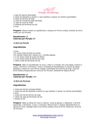1 copo de iogurte desnatado
2 copos de adoçante a granel ( o que substitui o açúcar na mesma quantidade)
2 copos de farinha de trigo
½ copo de margarina light derretida
½ copo de suco de limão
2 colheres de fermento em pó
2 ovos

Preparo: Misture todos os ingredientes e coloque em forma untada, levando ao forno
médio por 50 minutos.

Rendimento:20
Calorias por Porção:98

    Bolo de Mamão

Ingredientes

3 ovos
1/2 xícara (chá) de óleo de canola
1/2 mamão médio bem maduro ou 1 mamão papaya
1 e 1/2 xícara (chá) de aveia em flocos
1 e 1/2 xícara (chá) de farinha de trigo
1 colher (chá) de fermento em pó

Preparo: Bata no liquidificador os ovos, o óleo e o mamão. Em uma tigela, misture a
aveia, a farinha e o fermento. Junte o conteúdo do liquidificador à mistura da tigela.
Despeje a massa em uma forma untada e polvilhada com farinha de trigo. Leve ao
forno médio preaquecido por cerca de 30 minutos. Desenforme depois de frio.

Rendimento:30
Calorias por Porção:105

    Bolo de Morango

Ingredientes

1   xícara de chá de morango batido
1   xícara de chá de adoçante a granel (o que substitui o açúcar na mesma quantidade)
2   ovos
1   xícara de chá de farinha de trigo
1   colher de sopa de fermento em pó
1   pitada de sal

Preparo: Bata as claras em neve e reserve. Junte as gemas, o adoçante, a farinha
peneirada, o fermento, o sal e o morango. Misture bem e coloque delicadamente as
claras em neve. Despeje sobre uma forma untada e leve ao forno médio por cerca de
30 minutos.



                         www.amigosdabalanca.hpg.com.br
                               Fernanda Ferreira
 