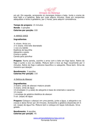 em pó. Em seguida, acrescente os morangos limpos e bata. Junte o creme de
leite light e a gelatina. Bata por mais alguns minutos. Dose em recipientes
adequados e leves à geladeira, por 2 horas, para adquirir consistência.


Tempo de preparo: 15 minutos
Rende: 5 porções
Calorias por porção: 220


  ARROZ DOCE
Ingredientes

¼ xícara. Arroz cru
3 ½ xícara. Chá leite desnatado
1 ovo cru batido
Essência de baunilha
Adoçante a gosto
Cravos a gosto
Canela para polvilhar

Prepare: Numa panela, cozinhe o arroz com e leite em fogo baixo. Retire do
fogo e junte o ovo cru batido. Misture bem e leve ao fogo novamente por 3
minutos. Retire do fogo e adicione baunilha e o adoçante. Mexa bem. Sirva da
maneira que desejar.

Rendimento: 5 porções
Calorias Por porção: 110


  Delícia de Abacaxi

Ingredientes
3 xícara. (chá) de abacaxi maduro picado
3 xícara. (chá) de água
13 envelopes (1 g cada) de adoçante à base de ciclamato e sacarina
12 cravos
1 envelope de gelatina dietética de abacaxi
5 col. (sopa) de água

Preparo: Coloque o abacaxi em uma panela, junte a água, o adoçante e os
cravos e deixe ferver por 20 minutos. Acrescente a gelatina dissolvida em 5
col. (sopa) de água fria. Misture bem e coloque em taças individuais. Sirva
gelado.

Rendimento: 8 porções
Calorias por porção: 45

                       www.amigosdabalanca.hpg.com.br
                             Fernanda Ferreira
 