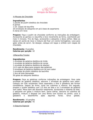 Mousse de Chocolate

Ingredientes
1 pacote de pudim dietético de chocolate
6 gemas
1 col. (sopa) de baunilha
20 envelopes de adoçante em pó à base de aspartame
6 claras em neve

Preparo: Faça o pudim de chocolate conforme as instruções da embalagem.
Acrescente as gemas e a baunilha e leve novamente ao forno, cozinhando por
mais 5 minutos. Tire do fogo, acrescente o adoçante e deixe esfriar. Bata as
claras em ponto de neve e misture até ficar um creme homogêneo. Leve para
gelar antes de servir. Se desejar, coloque em taças e enfeite com raspas de
chocolate.

Rendimento: 8 porções
Calorias por porção: 42

 Maravilha Tricolor

Ingredientes
1 envelope de gelatina dietética de limão
1 envelope de gelatina dietética de cereja
1 envelope de gelatina dietética de abacaxi
11/2 copo de água para preparo das gelatinas
5 envelopes de gelatina dietética em pó sem sabor
1 envelope de pudim dietético de baunilha
1 litro de leite desnatado
50 gotas de adoçante dietético

Preparo: Faça as gelatinas conforme indicações da embalagem. Para cada
envelope de gelatina dietética, adicione 1 envelope de gelatina sem sabor.
Coloque em três recipientes rasos separados e leve à geladeira até formar
consistência. Depois de firme, corte em cubinhos e reserve. Em seguida,
prepare o pudim dietético com 1/2 litro de leite e os 2 envelopes de gelatina
sem sabor. Mexa bem até dissolver totalmente. Acrescente o restante do leite,
o adoçante em gotas e misture bem. Deixe esfriar, adicione os cubinhos de
gelatina, misture e despeje em uma fôrma com buraco no centro. Leve à
geladeira    e   desenforme     após    algumas     horas.    Sirva  gelado.

Rendimento: 16 porções
Calorias por porção: 45

  Espuma Especial


                      www.amigosdabalanca.hpg.com.br
                            Fernanda Ferreira
 