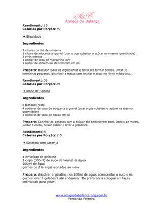 Rendimento:16
Calorias por Porção:75

    Brevidade

Ingredientes

2   xícaras de chá de maisena
1   xícara de adoçante a granel (usar o que substitui o açúcar na mesma quantidade)
3   ovos inteiros
1   colher de sopa de margarina light
1   colher de sobremesa de fermento em pó

Preparo: Misturar todos os ingredientes e bater até formar bolhas. Untar 36
forminhas pequenas, distribuir a massa sem encher e assar no forno médio-alto.

Rendimento:36
Calorias por Porção:29

    Doce de Banana

Ingredientes

8 Bananas prata
4 colheres de sopa de adoçante a granel (usar o que substitui o açúcar na mesma
quantidade)
2 colheres de sopa de cacau em pó

Preparo: Cozinhar as bananas com o açúcar até amolecerem bem. Depois de moles,
juntar o cacau, deixar esfriar e levar à geladeira.

Rendimento:8
Calorias por Porção:115

    Gelatina com Laranja

Ingredientes

1 envelope de gelatina
1 copo (300ml) de suco de laranja s/ água
200ml de água
gomos de 2 laranjas cortados ao meio

Preparo: dissolver a gelatina nos 200ml de agua, acrescentar o suco e os
gomos levar à geladeira até endurecer. De preferencia coloque em taças
individuais para gelar.



                         www.amigosdabalanca.hpg.com.br
                               Fernanda Ferreira
 