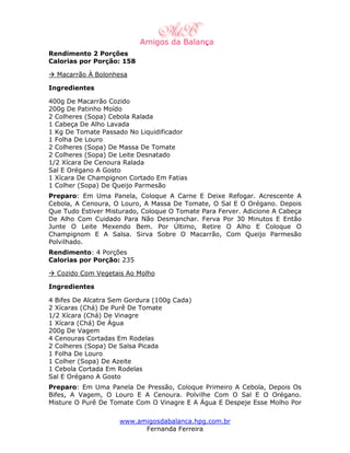 Rendimento 2 Porções
Calorias por Porção: 158

  Macarrão À Bolonhesa

Ingredientes

400g De Macarrão Cozido
200g De Patinho Moído
2 Colheres (Sopa) Cebola Ralada
1 Cabeça De Alho Lavada
1 Kg De Tomate Passado No Liquidificador
1 Folha De Louro
2 Colheres (Sopa) De Massa De Tomate
2 Colheres (Sopa) De Leite Desnatado
1/2 Xícara De Cenoura Ralada
Sal E Orégano A Gosto
1 Xícara De Champignon Cortado Em Fatias
1 Colher (Sopa) De Queijo Parmesão
Preparo: Em Uma Panela, Coloque A Carne E Deixe Refogar. Acrescente A
Cebola, A Cenoura, O Louro, A Massa De Tomate, O Sal E O Orégano. Depois
Que Tudo Estiver Misturado, Coloque O Tomate Para Ferver. Adicione A Cabeça
De Alho Com Cuidado Para Não Desmanchar. Ferva Por 30 Minutos E Então
Junte O Leite Mexendo Bem. Por Último, Retire O Alho E Coloque O
Champignom E A Salsa. Sirva Sobre O Macarrão, Com Queijo Parmesão
Polvilhado.
Rendimento: 4 Porções
Calorias por Porção: 235

  Cozido Com Vegetais Ao Molho

Ingredientes

4 Bifes De Alcatra Sem Gordura (100g Cada)
2 Xícaras (Chá) De Purê De Tomate
1/2 Xícara (Chá) De Vinagre
1 Xícara (Chá) De Água
200g De Vagem
4 Cenouras Cortadas Em Rodelas
2 Colheres (Sopa) De Salsa Picada
1 Folha De Louro
1 Colher (Sopa) De Azeite
1 Cebola Cortada Em Rodelas
Sal E Orégano A Gosto
Preparo: Em Uma Panela De Pressão, Coloque Primeiro A Cebola, Depois Os
Bifes, A Vagem, O Louro E A Cenoura. Polvilhe Com O Sal E O Orégano.
Misture O Purê De Tomate Com O Vinagre E A Água E Despeje Esse Molho Por

                     www.amigosdabalanca.hpg.com.br
                           Fernanda Ferreira
 