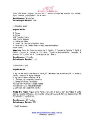 Cima Dos Bifes. Regue Com O Azeite. Deixe Cozinhar Na Pressão Por 30 Min.
Sirva Quente E Polvilhado Com A Salsa.
Rendimento: 4 Porções
Calorias por Porção: 154


  Omelete Light

Ingredientes

2 Claras
1 Gema
1/2 Tomate Picado
1/4 Cebola Ralada
1 Pitada De Salsa
1 Colher De Café De Margarina Light
1 Fatia Média De Queijo Branco Magro Ou Prato Light
Sal A Gosto
Preparo: Bater Os Ovos, Acrescentar O Queijo, O Tomate, A Cebola, O Sal E A
Salsa. Colocar A Margarina Em Uma Frigideira Antiaderente, Despejar A
Mistura E Cozinhar. Virar Com A Ajuda De 1 Prato.
Rendimento: 1 Porção
Calorias por Porção: 110


  Bacalhau Light

Ingredientes

1 Kg De Bacalhau Cortado Em Pedaços, Deixando De Molho De Um Dia Para O
Outro Trocando A Água Sempre
1 Kg De Batatas Cortadas Em 4
3 Colheres De Sopa De Alcaparras
2 Dentes De Alho Amassado
½ Xícara De Azeitona Verde Picada
½ Xícara De Uva Passas Brancas
3 Colheres De Sopa De Salsinha

Modo De Fazer Pegue Uma Panela Grande E Coloca Em Camadas A Lista
Acima. Repita A Mesma. Acrescenta 1 Copo De Água E Tampa. Cozinha Pôr 30
Minutos Em Fogo Brando

Rendimento: 10 Porções
Calorias por Porção: 264

  Patê de ricota.


                     www.amigosdabalanca.hpg.com.br
                           Fernanda Ferreira
 