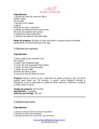 Ingredientes:
1 pacote de ricota de cerca de 300 g
cebola ralada
alho picado
1 cenoura crua ralada
orégano
pimenta do reino ( opcional )
1 pitada de tempero pronto tipo fondor
50 g de uvas passas sem caroço
5 azeitonas verdes picadinhas
2 colheres de sopa de maionese light

Modo de preparo: Amasse a ricota com garfo e coloque todos os demais
ingredientes mexendo bem para dar liga .


  Maminha com cogumelo


Ingredientes

2 fatias (200 g) de maminha crua
sal a gosto
2 colher chá margarina light
½ xícara de chá cogumelo fresco fatias
1 colher de cheiro verde picados
1 colher chá de limão
pimenta do reino a gosto
½ xicara de chá de caldo de carne

Preparo: Passe a carne no sal, embrulhe um papel alumínio e leve ao forno
quente para assar por 20 minutos. A parte, numa frigideira derreta a
margarina. Junte o cogumelo e o caldo de carne. Adicione a salsinha e coloque
o molho sobre a carne.

Tempo de preparo: 30 minutos
Rendimento: 2 porções
Calorias por Porção: 262 cal



  Salada de Kani Kama


Ingredientes

1 prato de mesa de alface americana picadinha
4 rolinhos de kani kama desfiados
2 tomates cortados em tiras finas, sem sementes

                       www.amigosdabalanca.hpg.com.br
                             Fernanda Ferreira
 