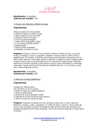 Rendimento: 4 porções
Calorias por Porção: 154


  Carne com Brócolis e Molho de Soja
Ingredientes

400g de alcatra em tiras grossas
3 colheres (sopa) de molho de soja
1 colher (sopa) de suco de limão
2 colheres (chá) de maisena
1 cravo-da-índia esmagado
1 colher (chá) de gengibre ralado
1 e 1/2 xícara (chá) de brócolis
1 cebola picada
1 dente de alho amassado
1 pimentão vermelho em tiras

Preparo: Coloque a carne em uma travessa. Misture o molho de soja, o suco de
limão, a maisena, o cravo e o gengibre. Espalhe a mistura sobre a carne e leve à
geladeira por 20 minutos. Transfira a carne para outra travessa, arrumando as tiras
lado a lado. Reserve a marinada. Misture o brócolis, a cebola e o alho e coloque sobre
a carne. Cubra e leve ao microondas por 6 a 8 minutos em potência alta, mexendo
depois de 4 minutos. Quando a carne estiver cozida, junte o pimentão e a marinada
reservada. Tampe e leve ao microondas em potência alta por 2 a 3 minutos, ou até
que o molho engrosse e ferva.

Rendimento: 4 porções
Calorias por Porção: 265


  Atum ao Vinagre Balsâmico
Ingredientes

4 postas de 100g de atum
sal e pimenta do reino a gosto
1 colher de sopa de vinagre balsâmico
1 dente de alho picado
2 colheres de chá de gengibre ralado
2 colheres de chá de molho de sopa (Shoyu)
1 colher de sopa de margarina light

Preparo: Temperar as postas com sal, pimenta e deixar por 2 horas. Reservar.
Misturar o vinagre, o alho, o gengibre e o molho de sopa e reservar. Pouco antes de
servir, fritar as postas do atum na margarina light dos dois lados até dourarem em
frigideira antiaderente em fogo moderado. Servir bem quente, dispondo o molho sobre
as postas.



                        www.amigosdabalanca.hpg.com.br
                              Fernanda Ferreira
 