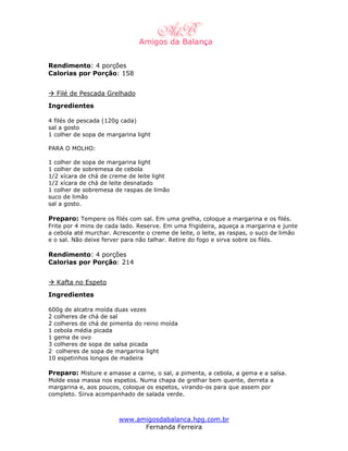 Rendimento: 4 porções
Calorias por Porção: 158


  Filé de Pescada Grelhado
Ingredientes

4 filés de pescada (120g cada)
sal a gosto
1 colher de sopa de margarina light

PARA O MOLHO:

1 colher de sopa de margarina light
1 colher de sobremesa de cebola
1/2 xícara de chá de creme de leite light
1/2 xícara de chá de leite desnatado
1 colher de sobremesa de raspas de limão
suco de limão
sal a gosto.

Preparo: Tempere os filés com sal. Em uma grelha, coloque a margarina e os filés.
Frite por 4 mins de cada lado. Reserve. Em uma frigideira, aqueça a margarina e junte
a cebola até murchar. Acrescente o creme de leite, o leite, as raspas, o suco de limão
e o sal. Não deixe ferver para não talhar. Retire do fogo e sirva sobre os filés.

Rendimento: 4 porções
Calorias por Porção: 214


  Kafta no Espeto
Ingredientes

600g de alcatra moída duas vezes
2 colheres de chá de sal
2 colheres de chá de pimenta do reino moída
1 cebola média picada
1 gema de ovo
3 colheres de sopa de salsa picada
2 colheres de sopa de margarina light
10 espetinhos longos de madeira

Preparo: Misture e amasse a carne, o sal, a pimenta, a cebola, a gema e a salsa.
Molde essa massa nos espetos. Numa chapa de grelhar bem quente, derreta a
margarina e, aos poucos, coloque os espetos, virando-os para que assem por
completo. Sirva acompanhado de salada verde.



                        www.amigosdabalanca.hpg.com.br
                              Fernanda Ferreira
 