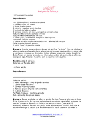Penne com Legumes
Ingredientes

250 g (meio pacote) de macarrão penne
1 cebola cortada em rodelas
1 dente de alho picado
2 colheres (sopa) de azeite de oliva
1 berinjela cortada em cubos
6 tomates cortados em cubos, sem pele e sem sementes
1/2 pimentão vermelho cortado em tiras
1/2 pimentão verde cortado em tiras
1 colher (sopa) de folhas de manjericão fresco picado
1/2 colher (chá) de orégano
1 tablete de caldo de galinha dissolvido em 1 xícara (chá) de água
Sal e pimenta-do-reino a gosto
1 colher (sopa) de salsinha picada

Preparo: Cozinhe o macarrão com água e sal, até ficar "al dente". Doure a cebola e o
alho no azeite, em fogo alto. Junte a berinjela, os tomates, os pimentões, o manjericão
e o orégano, e refogue por 5 minutos. Reduza o fogo e acrescente o caldo de galinha.
Deixe ferver, em panela tampada, por 10 minutos. Junte o sal, a pimenta, a salsinha e
desligue o fogo. Misture o macarrão com os legumes. Sirva quente.

Rendimento: 6 porções
Calorias por Porção: 250

  Caldo Verde

Ingredientes




500g de batata
1 Peito de frango (150g) s/ pele e s/ osso
2 Colher sopa de azeite
4 Dentes de alho picados
1 Tomate picado s/ pele e s/ sementes
1 ½ Litro de água
½ Maço de couve- manteiga picada
Sal e pimenta de reino à gosto

Preparo: Doure a cebola e o alho no azeite. Junte o frango e o tomate e deixe
fritar ligeiramente. Acrescente as batatas descascadas e cortadas, a água e os
demais temperos. Quando as batatas estiverem cozidas ( cerca de 10
minutos), amassa- as com um garfo. Volte a batata para o caldo, adicione a
couve-manteiga e, depois que levantar fervura, deixe cozinhar por mais 2


                        www.amigosdabalanca.hpg.com.br
                              Fernanda Ferreira
 