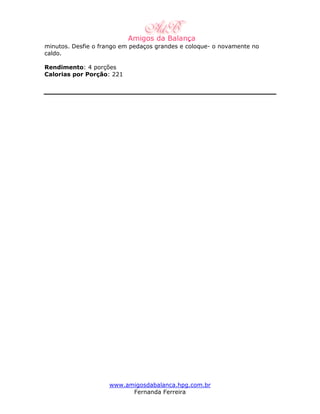 minutos. Desfie o frango em pedaços grandes e coloque- o novamente no
caldo.

Rendimento: 4 porções
Calorias por Porção: 221




                    www.amigosdabalanca.hpg.com.br
                          Fernanda Ferreira
 
