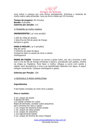uma colher e coloque em uma fôrma antiaderente. Distribua o restante do
molho sobre cada pimentão. Leve ao forno médio por 25 minutos.

Tempo de preparo: 50 minutos
Rende: 8 porções
Calorias por porção: 112

  Medalhão ao molho madeira

INGREDIENTES ( p/ uma porção)

1 bife de 100g de alcatra
1 fatia fina de filé de peito de frango
tempero a gosto

PARA O MOLHO ( p/ 4 porções)
50g de carne
3 colheres de sopa de água
margarina light ou azeite de oliva e cebola
champignons

MODO DE FAZER: Tempere as carnes a gosto (alho, sal, etc.) Envolva o bife
com a tira de filé de frango (imitando o bacon), prendendo com palitos. Grelhe
na chapa ou frigideira. Para fazer o molho, refogue a carne com azeite e
cebola, bem douradinha, e leve-a ao liqüidificador batendo com água. A seguir
refogue novamente. Coloque champignos a gosto.

Calorias por Porção: 200


  BERINJELA À MODA NAPOLITANA


Ingredientes

4 berinjelas cortadas ao meio (tire a polpa)

Para o recheio:

2 col. (sopa) de azeite
4 dentes de alho
1/2 cebola cortada em cubos
Polpa da berinjela, cortada cubos pequenos.
Sal e pimenta-do-reino a gosto
1 col. (sopa) de azeitona preta picada
1 col. (sopa) de salsa picada
2 col. (sopa) de cebolinha
1 ovo ligeiramente batido
2 col. (sopa) de farinha de rosca integral

                       www.amigosdabalanca.hpg.com.br
                             Fernanda Ferreira
 