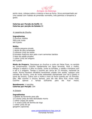 ponto neve, coloque sobre a mistura e leve ao forno. Sirva acompanhado por
uma salada com rodelas de pimentão vermelho, três palmitos e temperos a
gosto.


Calorias por Porção do Suflê: 86
Calorias por porção da Salada:58


  Lasanha de Chuchu

Ingredientes
2 chuchus médios
200 g de ricota
sal à gosto

Molho
1 cebola pequena picada
1 dente de alho amassado
2 colheres (chá) de azeite
6 tomates maduros sem pele e sem sementes batidos
2 talos de salsão picados
1 colher (chá) de orégano
sal à gosto

Modo de Preparo: Descasque os chuchus e corte em fatias finas, no sentido
do comprimento. Cozinhe rapidamente em água fervente. Para o molho,
refogue a cebola e o alho no azeite. Junte os tomates, o salsão e tempere com
o sal e o orégano. Tampe e cozinhe por cerca de 15 minutos, mexendo às
vezes. Numa travessa refratária levemente untada com azeite, coloque uma
camada de chuchu, uma de ricota esfarelada (temperada com sal à gosto) e
outra de chuchu. Cubra com o molho e leve ao forno quente por 10 minutos.
Obs: Não cozinhe o chuchu demais, pois ele não deve ficar muito mole.
Cozinhe    apenas     o    tempo     suficiente  para     ele    ficar macio.

Rendimento: 4 porções
Calorias por Porção: 204

  Grissini

Ingredientes
1 tablete de fermento para pão
1/2 xícara (chá) de leite desnatado morno
1 colher (sopa) de azeite
1 ½ xícara (chá) de farinha de trigo
1 colher (chá) de sal
gergelim (opcional)

                      www.amigosdabalanca.hpg.com.br
                            Fernanda Ferreira
 