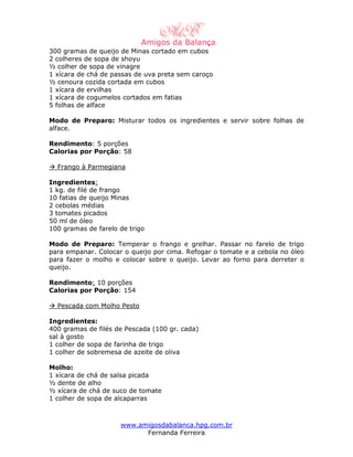 300 gramas de queijo de Minas cortado em cubos
2 colheres de sopa de shoyu
½ colher de sopa de vinagre
1 xícara de chá de passas de uva preta sem caroço
½ cenoura cozida cortada em cubos
1 xícara de ervilhas
1 xícara de cogumelos cortados em fatias
5 folhas de alface

Modo de Preparo: Misturar todos os ingredientes e servir sobre folhas de
alface.

Rendimento: 5 porções
Calorias por Porção: 58

  Frango à Parmegiana

Ingredientes:
1 kg. de filé de frango
10 fatias de queijo Minas
2 cebolas médias
3 tomates picados
50 ml de óleo
100 gramas de farelo de trigo

Modo de Preparo: Temperar o frango e grelhar. Passar no farelo de trigo
para empanar. Colocar o queijo por cima. Refogar o tomate e a cebola no óleo
para fazer o molho e colocar sobre o queijo. Levar ao forno para derreter o
queijo.

Rendimento: 10 porções
Calorias por Porção: 154

  Pescada com Molho Pesto

Ingredientes:
400 gramas de filés de Pescada (100 gr. cada)
sal à gosto
1 colher de sopa de farinha de trigo
1 colher de sobremesa de azeite de oliva

Molho:
1 xícara de chá de salsa picada
½ dente de alho
½ xícara de chá de suco de tomate
1 colher de sopa de alcaparras



                     www.amigosdabalanca.hpg.com.br
                           Fernanda Ferreira
 