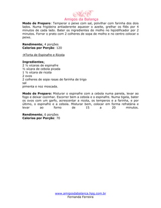 Modo de Preparo: Temperar o peixe com sal, polvilhar com farinha dos dois
lados. Numa frigideira antiaderente aquecer o azeite, grelhar os filés por 4
minutos de cada lado. Bater os ingredientes do molho no liqüidificador por 2
minutos. Forrar o prato com 2 colheres de sopa de molho e no centro colocar o
peixe.

Rendimento: 4 porções
Calorias por Porção: 120

 Torta de Espinafre e Ricota

Ingredientes:
2 ½ xícaras de espinafre
½ xícara de cebola picada
1 ½ xícara de ricota
2 ovos
2 colheres de sopa rasas de farinha de trigo
sal
pimenta e noz moscada.

Modo de Preparo: Misturar o espinafre com a cebola numa panela, levar ao
fogo e deixar cozinhar. Escorrer bem a cebola e o espinafre. Numa tigela, bater
os ovos com um garfo, acrescentar a ricota, os temperos e a farinha, e por
último, o espinafre e a cebola. Misturar bem, colocar em forma refratária e
levar       ao       forno        de      15        a        20       minutos.

Rendimento: 6 porções
Calorias por Porção: 70




                      www.amigosdabalanca.hpg.com.br
                            Fernanda Ferreira
 