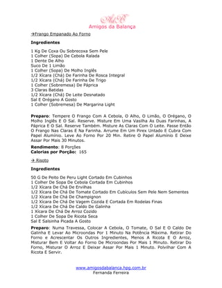 Frango Empanado Ao Forno

Ingredientes

1 Kg De Coxa Ou Sobrecoxa Sem Pele
1 Colher (Sopa) De Cebola Ralada
1 Dente De Alho
Suco De 1 Limão
1 Colher (Sopa) De Molho Inglês
1/2 Xícara (Chá) De Farinha De Rosca Integral
1/2 Xícara (Chá) De Farinha De Trigo
1 Colher (Sobremesa) De Páprica
3 Claras Batidas
1/2 Xícara (Chá) De Leite Desnatado
Sal E Orégano A Gosto
1 Colher (Sobremesa) De Margarina Light

Preparo: Tempere O Frango Com A Cebola, O Alho, O Limão, O Orégano, O
Molho Inglês E O Sal. Reserve. Misture Em Uma Vasilha As Duas Farinhas, A
Páprica E O Sal. Reserve Também. Misture As Claras Com O Leite. Passe Então
O Frango Nas Claras E Na Farinha. Arrume Em Um Pirex Untado E Cubra Com
Papel Alumínio. Leve Ao Forno Por 20 Min. Retire O Papel Alumínio E Deixe
Assar Por Mais 30 Minutos.
Rendimento: 8 Porções
Calorias por Porção: 165

  Risoto

Ingredientes

50 G De Peito De Peru Light Cortado Em Cubinhos
1 Colher De Sopa De Cebola Cortada Em Cubinhos
1/2 Xícara De Chá De Ervilhas
1/2 Xícara De Chá De Tomate Cortado Em Cubículos Sem Pele Nem Sementes
1/2 Xícara De Chá De Champignon
1/2 Xícara De Chá De Vagem Cozida E Cortada Em Rodelas Finas
1/2 Xícara De Chá De Caldo De Galinha
1 Xícara De Chá De Arroz Cozido
1 Colher De Sopa De Ricota Seca
Sal E Salsinha Picada A Gosto
Preparo: Numa Travessa, Colocar A Cebola, O Tomate, O Sal E O Caldo De
Galinha E Levar Ao Microondas Por 1 Minuto Na Potência Máxima. Retirar Do
Forno e Acrescentar Os Outros Ingredientes, Menos A Ricota E O Arroz,
Misturar Bem E Voltar Ao Forno De Microondas Por Mais 1 Minuto. Retirar Do
Forno, Misturar O Arroz E Deixar Assar Por Mais 1 Minuto. Polvilhar Com A
Ricota E Servir.


                     www.amigosdabalanca.hpg.com.br
                           Fernanda Ferreira
 
