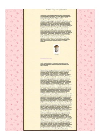 classificou o fungo como Agaricus blazei.




Atualmente, este é um dos cogumelos mais estudados por
suas qualidades terapêuticas, no Japão. Seu chá é indicado
para o tratamento de várias doenças, inclusive câncer,
diabetes, bronquite, úlcera, nefrite e outras.
As indicações são baseadas em depoimentos pessoais,
traduções e pesquisas, pois não há ainda um estudo científico
detalhado, comprovando a sua eficácia. Algumas pessoas
podem sentir os efeitos em poucas semanas enquanto que
outros podem levar meses. Isto varia para cada organismo.
Foi descoberto pela primeira vez por um agricultor, Takatoshi
Furumoto, em terras brasileiras. Levado para o Japão, essa
espécie fez sucesso entre os estudiosos do assunto. Por
fatores climáticos, sua produção no Brasil teve grande
desenvolvimento e nos tornamos exportadores de cogumelo
do sol. A princípio, seu preço era muito alto, mas, desde que
começou a ser cultivado na China, barateou bem, em razão da
concorrência. O preço dele, desidratado, era de mil reais o
quilo. Agora, é de cerca de cem reais, mas como o produto
seco rende bastante, o tratamento não sai caro.
No Brasil, não há estudos científicos sobre os efeitos do
cogumelo do sol. A maioria das publicações é de origem
japonesa e chinesa. As únicas instituições que pesquisam
sobre tal são o Instituto Biológico Sabio e a Unesp de
Botucatu.




                            Porcini



Cogumelos para o bem



Fonte de antioxidantes, vitaminas e minerais, eles são
pequenas joias para a saúde. E como são gostosos, hein?
Flávia Pegorin



Sejamos claros: os cogumelos parecem ter saído de histórias
infantis protagonizados por duendes e fadinhas, mas na
realidade eles são mesmo parentes do mofo.Chamados
de “macrofungos”, eles sobrevivem e se alimentam da
decomposição de matéria orgânica, como madeira e folhas
mortas, e adoram ambientes úmidos e escuros. Mas essa
origem, digamos, “rústica” não é capaz de mostrar quanto de
sabor e benefícios nutricionais esses alimentos realmente
fantásticos congregam.Existem cerca de 45 mil espécies de
cogumelos na natureza atualmente. Desse total incrível,
2.000 são comestíveis (e 4.500 são consideradas venenosas,
mas isso é detalhe). Consumir cogumelos é um hábito cada
vez mais celebrado pela comunidade científica. Diversas
pesquisas já demonstraram o arsenal de substâncias valiosas
presentes nesses organismos – que, aliás, vivem no meio-
termo entre os reinos animal e o vegetal, o mundo particular
dos “funghi”. Entre esses compostos fabulosos estão as beta-
glicanas.Beta-glicanas são carboidratos presentes na parede
celular dos cogumelos. Para resumir, elas são capazes de
estimular as defesas naturais do corpo humano e ajudar a
combater infecções e até mesmo alguns tumores.Os
apreciadores de cogumelos só têm mesmo a comemorar: além
das beta-glicanas, eles contêm substâncias antioxidantes (que
neutralizam moléculas danosas ao corpo, os radicais livres,
causadores do envelhecimento de órgãos e tecidos). Selênio,
polifenóis e ergotionina são algumas delas. O champignon,
por exemplo, é excelente fonte de selênio, enquanto o shimeji
é bastante rico em ácido fólico, que previne disfunções fetais e
agiliza a memória.Alguns tipos de cogumelos comestíveis são
facilmente encontrados em quaisquer mercados hoje em dia,
em variedades muito saborosas e que ficam ótimas refogadas,
em molhos, como acompanhamento de assados e mesmo em
quiches e sopas. É escolher seu favorito e se esbaldar em
sabor e saúde.ShimejiMuito conhecido pelos frequentadores
de restaurantes japoneses, em sua forma branca e preta, o
shimeji é o campeão do ácido fólico. Esse tipo fornece ainda o
ergosterol, um precursor da vitamina D fundamental para a
fixação do cálcio nos ossos. Diversas receitas hoje contam
com o sabor delicado do shimeji, como as quiches, mas ele
também fica ótimo apenas acompanhado de legumes no
vapor.ShitakeAlém das beta-glicanas, o shitake contém
substâncias que atuam para melhorar o humor e, de acordo
com pesquisas recentes, pode agir até mesmo contra doenças
degenerativas como o Mal de Alzheimer. O fósforo, que reduz
a fadiga, também está presente nesse cogumelo – que é de um
sabor forte e aroma delicioso e fica perfeito, por exemplo,
combinado com queijos na cobertura de pizzas.Champignon /
ParisCheio de proteína e de ácido fólico, o champignon ou
Paris (aquele com mais “jeitinho de cogumelo”) é ótima fonte
de selênio e de outros minerais, como o cobre, que ajuda a
prevenir a anemia, e o potássio, benéfico para os músculos.
Na culinária, ele é o mais indicado para dar uma graça a mais
nas carnes assadas e seus molhos.PortobelloTambém
 