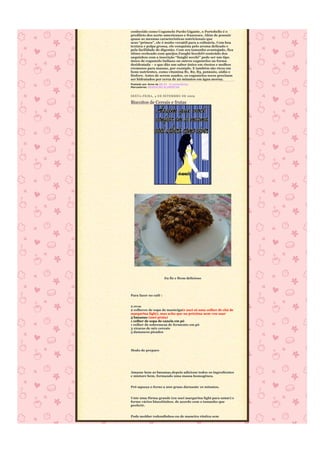 conhecido como Cogumelo Pardo Gigante, o Portobello é o
predileto dos norte-americanos e franceses. Além de possuir
quase as mesmas características nutricionais que
seus “primos”, ele é muito versátil para a culinária. Com boa
textura e polpa grossa, ele conquista pelo aroma delicado e
pela facilidade de digestão. Com seu tamanho avantajado, fica
ótimo recheado com queijos.Funghi SecchiO conteúdo dos
saquinhos com a inscrição “funghi secchi” pode ser um tipo
único de cogumelo italiano ou outros cogumelos na forma
desidratada – e que dão um sabor único em risotos e molhos
cremosos para massas, por exemplo. E também são ricos em
bons nutrientes, como vitamina B1, B2, B3, potássio, sódio e
fósforo. Antes de serem usados, os cogumelos secos precisam
ser hidratados por cerca de 20 minutos em água morna.
Postado por Anna às 08:24 0 comentários
Marcadores: REEDUCÃO ALIMENTAR


SEXTA-FEIRA, 4 DE SETEMBRO DE 2009

Biscoitos de Cereais e frutas




                       Eu fiz e ficou delicioso




Para fazer no café :


2 ovos
2 colheres de sopa de manteiga(e usei só uma colher de chá de
margarina light), mas acho que na próxima nem vou usar
3 bananas (usei prata)
1 colher de sopa de canela em pó
1 colher de sobremesa de fermento em pó
3 xícaras de mix cereais
5 damascos picados




Modo de preparo




Amasse bem as bananas,depois adicione todos os ingredientes
e misture bem, formando uma massa homogênea.


Pré-aqueça o forno a 200 graus durnante 10 minutos.


Unte uma fôrma grande (eu usei margarina light para untar) e
forme vários biscoitinhos, de acordo com o tamanho que
preferir.


Pode moldar redondinhos ou de maneira rústica sem
 