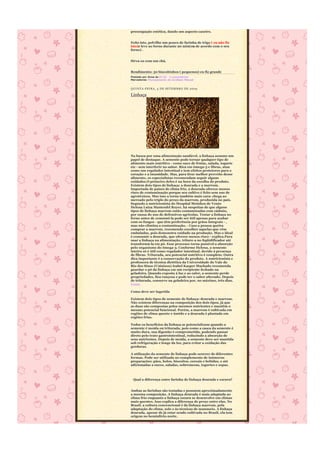 preocupação estética, dando um aspecto caseiro.


Feito isto, polvilhe um pouco de farinha de trigo ( eu não fiz
isto)e leve ao forno durante 20 min(ou de acordo com o seu
forno) .


Sirva-os com um chá.


Rendimento: 50 biscoitinhos ( pequenos) eu fiz grande
Postado por Anna às 07:51 2 comentários
Marcadores: Planejamento de Cardápio Mensal


QUINTA-FEIRA, 3 DE SETEMBRO DE 2009

Linhaça




Na busca por uma alimentação saudável, a linhaça assume um
papel de destaque. A semente pode tornar qualquer tipo de
alimento mais nutritivo - como suco de frutas, salada, iogurte
etc - sem interferir no sabor. Rica em ômega-3 e fibras, atua
como um regulador intestinal e tem efeitos protetores para o
coração e a imunidade. Mas, para tirar melhor proveito desse
alimento, os especialistas recomendam seguir alguns
cuidados.O primeiro deles é na hora da escolha do produto.
Existem dois tipos de linhaça: a dourada e a marrom.
Importada de países de clima frio, a dourada oferece menos
risco de contaminação porque seu cultivo é feito sem uso de
agrotóxicos. Mas isso a torna também mais cara: chega ao
mercado pelo triplo do preço da marrom, produzida no país.
Segundo a nutricionista do Hospital Moinhos de Vento
Helena Luiza Manteufel Royer, há suspeitas de que alguns
tipos de linhaça marrom estão contaminadas com cádmio,
por causa do uso de defensivos agrícolas. Tostar a linhaça no
forno antes de consumi-la pode ser útil apenas para acabar
com os fungos - que têm preferência por grãos integrais - ,
mas não elimina a contaminação. - Caso a pessoa queira
comprar a marrom, recomendo escolher aquelas que vêm
embaladas, pois demonstra cuidado na produção. Mas o ideal
é consumir a dourada, que oferece menos risco - explica.Para
usar a linhaça na alimentação, triture-a no liqüidificador até
transformá-la em pó. Esse processo torna possível a absorção
pelo organismo do ômega-3. Conforme Helena, a semente
inteira só é útil como regulador intestinal, devido à presença
de fibras. Triturada, seu potencial nutritivo é completo. Outra
dica importante é a conservação do produto. A nutricionista e
professora de técnica dietética da Universidade do Vale do
Rio dos Sinos (Unisinos) Isabel Kasper Machado recomenda
guardar o pó da linhaça em um recipiente fechado na
geladeira. Quando exposta à luz e ao calor, a semente perde
propriedades, fica rançosa e pode ter o sabor alterado. Depois
de triturada, conserve na geladeira por, no máximo, três dias.
Fonte

Como deve ser ingerida

Existem dois tipos de semente de linhaça: dourada e marrom.
Não existem diferenças na composição dos dois tipos, já que
as duas são compostas pelos mesmos nutrientes e mantêm o
mesmo potencial funcional. Porém, a marrom é cultivada em
regiões de clima quente e úmido e a dourada é plantada em
regiões frias.

Todos os benefícios da linhaça se potencializam quando a
semente é moída ou triturada, pois como a casca da semente é
muito dura, sua digestão é comprometida, podendo passar
direto pelo trato gastrointestinal, reduzindo a absorção de
seus nutrientes. Depois de moída, a semente deve ser mantida
sob refrigeração e longe da luz, para evitar a oxidação das
gorduras.

A utilização da semente de linhaça pode ocorrer de diferentes
formas. Pode ser utilizada no complemento de inúmeras
preparações: pães, bolos, biscoitos, cereais e bebidas, e até
adicionadas a sucos, saladas, sobremesas, iogurtes e sopas.



 Qual a diferença entre farinha de linhaça dourada e escura?


Ambas as farinhas são tostadas e possuem aproximadamente
a mesma composição. A linhaça dourada é mais adaptada ao
clima frio enquanto a linhaça escura se desenvolve em climas
mais quentes. Isso explica a diferença de preço entre elas. No
Brasil, a cultura convencional é da linhaça marrom, pela
adaptação do clima, solo e às técnicas de manuseio. A linhaça
dourada, apesar de já estar sendo cultivada no Brasil, ela tem
origem no hemisfério norte.
 