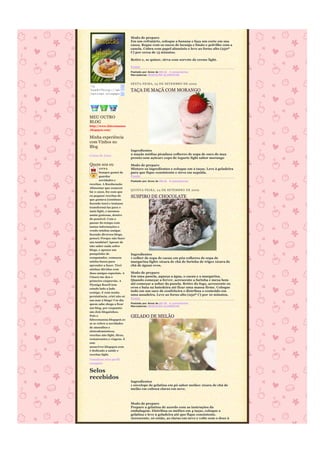 Modo de preparo
                             Em um refratário, coloque a banana e faça um corte em sua
                             casca. Regue com os sucos de laranja e limão e polvilhe com a
                             canela. Cubra com papel alumínio e leve ao forno alto (250º
                             C) por cerca de 15 minutos.

                             Retire e, se quiser, sirva com sorvete de creme light.

                             Fonte
                             Postado por Anna às 08:16 4 comentários
                             Marcadores: REEDUCÃO ALIMENTAR


                             SEXTA-FEIRA, 25 DE SETEMBRO DE 2009
<a
href="http://an              TAÇA DE MAÇÃ COM MORANGO
naviver.blogspo
t.com/">




MEU OUTRO
BLOG
http://www.falecomanna
.blogspot.com/

Minha experiência
com Vinhos no
Blog
                             Ingredientes
Coisas da Anna               2 maçãs médias picadas2 colheres de sopa de suco de mça
                             pronto sem açúcar1 copo de iogurte light sabor morango

Quem sou eu                  Modo de preparo
      ANNA                   Misture os ingredientes e coloque em 2 taças. Leve à geladeira
       Sempre gostei de      para que fique consistente e sirva em seguida.
       guardar               Fonte
       novidades e           Postado por Anna às 08:26 6 comentários
receitas. A Reeducação
Alimentar que comecei
                             QUINTA-FEIRA, 24 DE SE TEMBRO DE 2009
há 11 anos, fez com que
eu pegasse receitas de       SUSPIRO DE CHOCOLATE
que gostava (continuo
fazendo isso) e tentasse
transformá-las para o
mais light, e mesmos
assim gostosas, dentro
do possível. Com o
passar do tempo com
tantas informações e
vendo minhas amigas
fazendo diversos blogs,
pensei: Porque não fazer
um também? Apesar de
não saber nada sobre
blogs, e apenas um
pouquinho de                 Ingredientes
computador, começou          1 colher de sopa de cacau em pó2 colheres de sopa de
minha busca para             margarina light1 xícara de chá de farinha de trigo1 xícara de
aprender a fazer. Tirei      chá de água2 ovos.
minhas dúvidas com
duas amigas especiais. A     Modo de preparo
Cinara me deu o              Em uma panela, aqueça a água, o cacau e a margarina.
primeiro empurrão. A         Quando começar a ferver, acrescente a farinha e mexa bem
Flymiga Roseli tem           até começar a soltar da panela. Retire do fogo, acrescente os
estado lado a lado           ovos e bata na batedeira até ficar uma massa firme. Coloque
comigo. E com muita
                             tudo em um saco de confeiteira e distribua o conteúdo em
persistência, criei não só
                             uma assadeira. Leve ao forno alto (250º C) por 10 minutos.
                             Fonte
um mas 2 blogs! Um dia
quem sabe chega a ficar      Postado por Anna às 09:20 4 comentários
                             Marcadores: REEDUCÃO ALIMENTAR
um blog, por enquanto
são dois bloguinhos.
Pois o                       GELADO DE MELÃO
falecomanna.blogspot.co
m se refere a novidades
de utensílios e
eletrodomésticos,
receitas não light, dicas,
restaurantes e viagens. E
este
annaviver.blogspot.com
é dedicado a saúde e
receitas light.
Visualizar meu perfil
completo

Selos
recebidos
                             Ingredientes
                             1 envelope de gelatina em pó sabor melão1 xícara de chá de
                             melão em cubos2 claras em neve.



                             Modo de preparo
                             Prepare a gelatina de acordo com as instruções da
                             embalagem. Distribua os melões em 4 taças, coloque a
                             gelatina e leve à geladeira até que fique consistente.
                             Acrescente, só então, as claras em neve e volte com o doce à
 