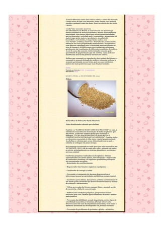 A única diferença entre elas está no sabor, o sabor da dourada
é mais suave do que o da marrom. Desta forma, você poderá
escolher qualquer uma das duas, ficará a critério de seu bolso
e gosto.

Lenda” das sementes marrons
Em abundância no Brasil, as sementes de cor marrom já
foram acusadas de maior toxicidade e menor funcionalidade
nutricional. Isso ocorre talvez por serem menos estudadas
que as douradas, variedade que é consumida e pesquisada há
mais tempo pelos maiores produtores mundiais do
hemisfério norte.Então, é importante acabar com
essa “lenda”: a linhaça marrom e dourada são praticamente
idênticas nas suas propriedades nutricionais e terapêuticas,
com discreta vantagem para a variedade marrom quanto ao
teor de ômega-3.As diferenças entre ambas são mínimas e
geralmente são resultantes de diferentes condições de cultivo.
A cor da casca da semente é determinada somente pela
quantidade de pigmentação que ela contém, e que pode ser
modificada através de práticas normais de cultivo.

Melhor que consumir as cápsulas de óleo isolado de linhaça, é
consumir a semente deixada de molho e triturada na hora, a
semente germinada ou seu broto, pois os seus nutrientes
juntos são mais poderosos que suas frações isoladas.

Fonte
Postado por Anna às 07:02 2 comentários
Marcadores: Dicas


QUARTA-FEIRA, 2 DE SETEMBRO DE 2009

Pólen




Maravilhas do Pólen,Por Paulo Maurício

Pólen desidratado coletado por abelhas.


O pólen é o “GAMETA MASCULINO DAS PLANTAS” ou seja, a
substância masculina de fecundação de todas as plantas que
dão flores. Conforme análises feitas por cientistas e
biólogos, “É UMA DAS SUBSTÂNCIAS MAIS RICAS E
COMPLETAS ENCONTRADAS NA NATUREZA”. Contém todos
os elementos essenciais à vida, tanto vegetal quanto animal.
As abelhas o coletam para a sua alimentação sem a qual a
colméia se extingue em pouco tempo.

Seu emprego recomenda-se onde quer que seja necessário um
NUTRIENTE CELULAR do mais alto valor, atuando em todos
os níveis, principalmente no sistema glandular e no sistema
nervoso central.

Conforme pesquisas realizadas em hospitais e clínicas
especializadas em vários países, sob orientação e supervisão
de eminentes cientistas, as seguintes qualidades principais
são encontradas no pólen:
- Retardador do envelhecimento

- Regenerador das funções orgânicas e psíquicas

- Catalisador de energia e saúde

- Prevenção e tratamento de doenças degenerativas e
infecciosas (possui propriedades antibióticas comprovadas)

- Excelentes para atletas, dançarinos, artistas e intelectuais de
um modo geral- Promotor do desenvolvimento físico e mental
de crianças e adolescentes

- Útil na prevenção do Stress, cansaço físico e mental, perda
de memória, e falta de concentração

- Melhora das condições psíquicas, proporciona maior
interesse pela vida, melhor aproveitamento do sono e humor
mais positivo

- Prevenção da debilidade sexual, impotência, certos tipos de
esterilidade masculina e feminina; (Foram observados
diversos casos de cura de impotência masculina, bem como a
melhoria acentuada no desempenho em pessoas normais)

- Prevenção de problemas de próstata e gênito - urinários,
 