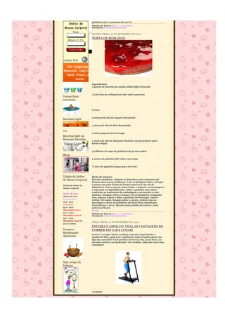 geladeira até o momento de servir.
                      Postado por Anna às 08:22 1 comentários
                      Marcadores: REEDUCÃO ALIMENTAR


                      QUARTA-FEIRA, 23 DE SE TEMBRO DE 2009

                      TORTA DE MORANGO




                      Ingredientes
                      1 pacote de biscoito de amido milho light triturado


                      1/3 da lata de refrigerante diet sabor guaraná
Vamos fazer
exercícios


                      Creme


                      2 xícaras de chá de iogurte desnatado
Receitas Light

                      1 xícara de chá de leite desnatado

Ana
                      1 caixa pequena de morango
Receitas light da
Roseane Mundim        1 xícara de chá de adoçante dietético em pó próprio para
                      forno e fogão


                      4 colheres de sopa de gelatina em pó sem sabor
Blogs
                      2 caixas de gelatina diet sabor morango


                      ½ litro de águaMorangos para decorar.



Tabela do Indice      Modo de preparo
de Massa Corporal     Em um recipiente, misture os biscoitos com o guaraná até
                      formar uma massa uniforme. Com as próprias mãos, coloque
Tabela do Indice de   a massa em uma forma de fundo removível (20 cm de
Massa Corporal        diâmetro). Para o creme, bata o leite, o iogurte, os morangos e
                      o adoçante no liquidificador. Dilua a gelatina sem sabor,
                      conforme as instruções da embalagem e acrescente a esta
Abaixo do peso
                      mistura. Despeje sobre a massa e leve à geladeira. Enquanto
Abaixo de 18,5
                      isso, aqueça a água e dilua a gelatina de morango. Espere
Peso normal
                      esfriar. Só então, despeje sobre o creme, enfeite com os
18,5 - 24,9           morangos e deixe na geladeira até ficar bem consistente.
Sobrepeso             Desenforme e sirva. Quanto mais gelada ela estiver, mais
25,0 - 29,9           saborosa ficará.
Obesidade Grau I      Fonte
30,0 - 34,9
                      Postado por Anna às 08:19 4 comentários
Obesidade Grau II     Marcadores: REEDUCÃO ALIMENTAR
35,0 - 39,9
Obesidade Grau III
                      TERÇA-FEIRA, 22 DE SETEMBRO DE 2009
40,0 e acima
                      ESTEIRA X ASFALTO: VEJA AS VANTAGENS DE
Vamos a               CORRER EM CADA LUGAR!
Reeducação
                      Correr é sempre bom e te deixa com um corpo bonito e
Alimentar             saudável! Mas, qual será o ambiente mais propício para este
                      tipo de exercício? Você prefere correr na rua, ao ar livre, ou
                      em uma esteira, na academia? Na verdade, cada um tem a sua
                      vantagem!




Seja amiga da
balança




                      A esteira
 