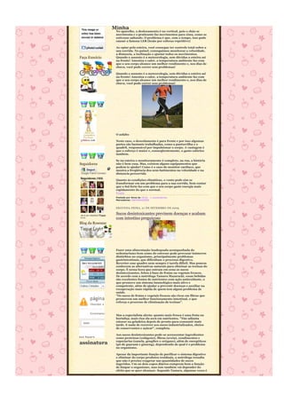 Minha
                               No aparelho, o deslocamento é na vertical, pois o chão se
                               movimenta e o praticante faz movimentos para cima, como se
                               estivesse saltando. O problema é que, com o tempo, isso pode
                               causar a famosa LER (lesão por esforço repetitivo)

                               Ao optar pela esteira, você consegue ter controle total sobre a
                               sua corrida. No painel, conseguimos monitorar a velocidade,
                               a distancia, a inclinação e ajustar todos os movimentos.
Faça Execício                  Quando o assunto é a meteorologia, sem dúvidas a esteira sai
                               na frente! Ameniza o calor, a temperatura ambiente faz com
                               que o seu corpo alcance um melhor rendimento e, nos dias de
                               chuva, você pode correr sem problemas!

                               Quando o assunto é a meteorologia, sem dúvidas a esteira sai
                               na frente! Ameniza o calor, a temperatura ambiente faz com
                               que o seu corpo alcance um melhor rendimento e, nos dias de
                               chuva, você pode correr sem problemas!




                               O asfalto

                               Neste caso, o descolamento é para frente e por isso algumas
                               partes são bastante trabalhadas, como a panturrilha e o
                               quadril, responsável por impulsionar o corpo. A vantagem é
                               que o esforço é maior e, conseqüentemente, o gasto calórico
                               também.

                               Se na esteira o monitoramento é completo, na rua, a história
Seguidores                     não é bem essa. Mas, existem alguns equipamentos que
                               podem te ajudar! Como é o caso do monitor cardíaco, que
     Seguir                    mostra a freqüência dos seus batimentos na velocidade e na
 Google Friend Connect         distancia percorrida
Seguidores (103)
 Mais »                        Quanto às condições climáticas, o vento pode sim se
                               transformar em um problema para a sua corrida. Sem contar
                               que o Sol forte faz com que o seu corpo gaste energia mais
                               rapidamente do que o normal.
                               Fonte
                               Postado por Anna às 18:51 1 comentários
                               Marcadores: INFORMAÇÕES


                               SEGUNDA-FEIRA, 21 DE SE TEMBRO DE 2009

Já é um membro?Fazer
                               Sucos desintoxicantes previnem doenças e acabam
login                          com intestino preguiçoso
Blog da Roseane




                               Fazer uma alimentação inadequada acompanhada do
                               sedentarismo bem como do estresse pode provocar inúmeros
                               distúrbios no organismo, principalmente problemas
                               gastrintestinais, que dificultam o processo digestivo.
                               Reverter esse quadro nem sempre é tarefa difícil. Mas poucos
                               conhecem as alternativas naturais para eliminar as toxinas do
                               corpo. É nessa hora que entram em cena os sucos
                               desintoxicantes, feitos à base de frutas ou vegetais frescos.
                               De acordo com a nutróloga Tamara Mazaracki, essas bebidas
                               são excelentes fontes de nutrientes com ação antioxidante, o
                               que promove um sistema imunológico mais ativo e
                               competente, além de ajudar a prevenir doenças e auxiliar na
                               recuperação mais rápida de quem tem algum problema de
                               saúde.
                               "Os sucos de frutas e vegetais frescos são ricos em fibras que
                               promovem um melhor funcionamento intestinal, o que
                               reforça o processo de eliminação de toxinas".
          Desculpe, a página


          Encontramos os seguintes
                               Mas a especialista alerta: quanto mais fresca é uma fruta ou
                               hortaliça, mais rica ela será em nutrientes. "Não adianta
  lazer                        estocar na geladeira depois de pronto para consumir mais
                               tarde. E nada de recorrer aos sucos industrializados, cheios
                               de conservantes e açúcar", completa.

                               Aos sucos desintoxicantes pode-se acrescentar ingredientes
                               como proteínas (colágeno), fibras (aveia), condimentos e
                               especiarias (canela, gengibre e orégano), além de energéticos
assinatura                     (pó de guaraná e ginseng), dependendo de qual é o problema
                               no organismo.

                               Apesar da importante função de purificar o sistema digestivo
                               e eliminar do corpo produtos residuais, a nutróloga ressalta
                               que não é preciso exagerar nas quantidades de sucos
                               ingeridos. Um ou dois copos diários cumprem bem a função
                               de limpar o organismo, mas isso também vai depender do
                               efeito que se quer alcançar. Segundo Tamara, algumas vezes é
 