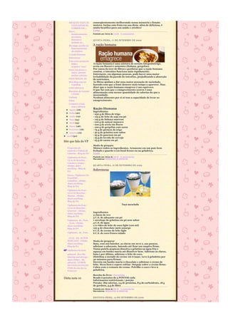 ASFALTO: VEJA AS        conseqüentemente melhorando nossa memória e função
      VANTAGENS DE          motora. Inclua esta fruta em sua dieta, além de deliciosa, é
      CORRER EM ...         muito benéfica para sua saúde e cérebro!
    Sucos                   Fonte
      desintoxicantes       Postado por Anna às 12:55 2 comentários
      previnem
      doenças e             QUINTA-FEIRA, 1 7 DE SE TEMBRO DE 2009
      acabam co...
    Morango auxilia no      A ração humana
     funcionamento
     do cérebro
    A ração humana
    Sobremesa
    Veja como preparar
      feijão-               A ração humana é uma mistura de cereais integrais(trigo,
      tropeiro "vivo"       aveia em flocos) e sementes (linhaça, gergelim).
    Entre um passo e        Por causa do teor de fibras e gorduras que a ração humana
      outro, queime
                            contém, o intestino funciona mais rapidamente.
      muitas calorias
                            Entretanto, em algumas pessoas, pode haver uma maior
                            irritabilidade da parede do intestino, prejudicando a absorção
    COGUMELOS -III          de nutrientes.
    Meu Blog esta na        As fibras ajudam a dar uma maior sensação de saciedade,
     VejaBlog               fazendo com que a fome demore mais tempo a aparecer. Mas,
    COGUMELO II             dizer que a ração humana emagrece é um equívoco.
                            O que faz com que o emagrecimento ocorra é uma
    Biscoitos de Cereais
                            alimentação com menor quantidade de calorias do que a
      e frutas
                            necessidade.
    Linhaça                 Nenhum alimento por si só tem a capacidade de levar ao
    Pólen                   emagrecimento.
    Compare a Soja
      com a Quinoa
  ► Agosto (18)
                            Ração Humana
                            Ingredientes
  ► Julho (26)
                            - 250 g de fibra de trigo
  ► Junho (19)              - 125 g de leite de soja em pó
  ► Maio (23)               - 125 g de linhaça marrom
  ► Abril (25)              - 100 g de açúcar mascavo
                            - 100 g de aveia em flocos
  ► Março (28)              - 100 g de gergelim com casca
  ► Fevereiro (18)          - 75 g de gérmen de trigo
  ► Janeiro (16)            - 50 g de gelatina sem sabor
► 2008 (30)                 - 25 g de guaraná em pó
                            - 25 g de levedo de cerveja
                            - 25 g de cacau em pó
Site que fala do VP
                            Modo de preparo
   Programa de              Misture todos os ingredientes. Armazene em um pote bem
   controle e Tabela de     fechado e guarde-o em local fresco ou na geladeira.
   Calorias - Blog da Pri   Fonte
   Vigilantes do Peso -     Postado por Anna às 16:22 0 comentários
                            Marcadores: REEDUCÃO ALIMENTAR
   Livro de Receitas -
   Lanches e Sopas -
   eSnips, share            QUARTA-FEIRA, 1 6 DE SE TEMBRO DE 2009
   anything - Blog da
   Pri
                            Sobremesa
   Doces - Vigilantes Do
   Peso(Pdf) -
   Culinária - eSnips,
   share anything -
   Blog da Pri
   Vigilantes do Peso -
   Livro de Receitas -
   Massas - eSnips,
   share anything -
   Blog da Pri

   Vigilantes do Peso -                                Taça mesclada
   Livro de Receitas -
   Gourmet - eSnips,
   share anything -
                            Ingredientes
                            3 claras de ovo
   Blog da Pri
                            3 C.S. de adoçante em pó
   Vigilantes_do_Peso_      1 envelope de gelatina em pó sem sabor
   -_Guia - eSnips,         4 C.S. de água
   share anything -         1/2 vidro de leite de coco light (100 ml)
   Blog da Pri              120 g de chocolate meio amargo
                            6 C.S. de creme de leite light
   Vigilantes_do_Peso_      6 C.S. de coco fresco ralado
   -
   _GUIA_DO_SUPER
   MERCADO - eSnips,        Modo de preparar
   share anything -         Bata, com um batedor, as claras em neve e, aos poucos,
   Blog da Pri              adicione o adoçante, batendo até ficar um suspiro firme.
                            Numa panela pequena dissolva a gelatina na água fria e
   Vigilantes do Peso
                            aqueça em banho-maria até dissolver bem. Adicione às claras,
   4shared - free file      bata e por último, adicione o leite de coco.
   sharing and storage -    Distribua a metade do creme em 6 taças. Leve à geladeira por
   share folder - My        30 minutos para firmar.
   4shared - LIVROS         Derreta em banho-maria o chocolate e adicione o creme de
   DO VIGILANTES DO         leite. Mexa bem e espere esfriar. Despeje sobre o creme firme.
   PESO do site da Lu       Cubra com o restante do creme. Polvilhe o coco e leve à
   Francesa                 geladeira.

                            Receita do livro - Favoritas
Dieta nota 10               Rende 6 porções de 5 PONTOS cada
                            Informações nutricionais / porção
                            Porção: 189 calorias, 5 g de proteína, 8 g de carboidrato, 18 g
                            de gordura, 4 g de fibra
                            Postado por Anna às 08:35 2 comentários
                            Marcadores: REEDUCÃO ALIMENTAR


                            SEGUNDA-FEIRA, 1 4 DE SE TEMBRO DE 2009
 