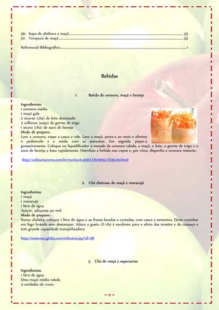 56. Sopa de abóbora e maçã ........................................................................................................................................... 33
57. Tempurá de maçã ........................................................................................................................................................ 33

Referencial Bibliográfico..........................................................................................................................................................1




                                                                                      Bebidas


                                                          1.             Batida de cenoura, maçã e laranja

Ingredientes:
1 cenoura média
1 maçã gala
2 xícaras (chá) de leite desnatado
2 colheres (sopa) de germe de trigo
1 xícara (chá) de suco de laranja
Modo de preparo:
Lave a cenoura, raspe a casca e rale. Lave a maçã, parta-a ao meio e elimine
o pedúnculo e o miolo com as sementes. Em seguida, pique-a
grosseiramente. Coloque no liquidificador a metade da cenoura ralada, a maçã, o leite, o germe de trigo e o
suco de laranja e bata rapidamente. Distribua a bebida nos copos e, por cima, disponha a cenoura restante.

 http://culinaria.terra.com.br/receita/0,4567,OI29052-EI36,00.html




                                                                 2. Chá cheiroso de maçã e maracujá

Ingredientes:
1 maçã
1 maracujá
1 litro de água
Açúcar, adoçante ou mel.
Modo de preparo:
Numa chaleira, coloque 1 litro de água e as frutas lavadas e cortadas, com casca e sementes. Deixe cozinhar
em fogo brando sem destampar. Adoce a gosto. O chá é excelente para o alívio das tensões e do cansaço e
tem grande capacidade tranqüilizadora.

http://maisvoce.globo.com/infouteis.jsp?id=98




                                                                        3. Chá de maçã e especiarias

Ingredientes:
1 litro de água
Uma maçã média ralada
3 unidades de cravo

                                                                                         ~9~
 