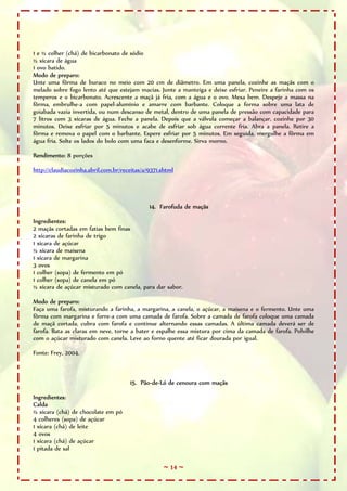 1 e ½ colher (chá) de bicarbonato de sódio
½ xícara de água
1 ovo batido.
Modo de preparo:
Unte uma fôrma de buraco no meio com 20 cm de diâmetro. Em uma panela, cozinhe as maçãs com o
melado sobre fogo lento até que estejam macias. Junte a manteiga e deixe esfriar. Peneire a farinha com os
temperos e o bicarbonato. Acrescente a maçã já fria, com a água e o ovo. Mexa bem. Despeje a massa na
fôrma, embrulhe-a com papel-alumínio e amarre com barbante. Coloque a forma sobre uma lata de
goiabada vazia invertida, ou num descanso de metal, dentro de uma panela de pressão com capacidade para
7 litros com 3 xícaras de água. Feche a panela. Depois que a válvula começar a balançar, cozinhe por 30
minutos. Deixe esfriar por 5 minutos e acabe de esfriar sob água corrente fria. Abra a panela. Retire a
fôrma e remova o papel com o barbante. Espere esfriar por 5 minutos. Em seguida, mergulhe a fôrma em
água fria. Solte os lados do bolo com uma faca e desenforme. Sirva morno.

Rendimento: 8 porções

http://claudiacozinha.abril.com.br/receitas/a/9371.shtml




                                              14. Farofuda de maçãs

Ingredientes:
2 maçãs cortadas em fatias bem finas
2 xícaras de farinha de trigo
1 xícara de açúcar
½ xícara de maisena
1 xícara de margarina
3 ovos
1 colher (sopa) de fermento em pó
1 colher (sopa) de canela em pó
½ xícara de açúcar misturado com canela, para dar sabor.

Modo de preparo:
Faça uma farofa, misturando a farinha, a margarina, a canela, o açúcar, a maisena e o fermento. Unte uma
fôrma com margarina e forre-a com uma camada de farofa. Sobre a camada de farofa coloque uma camada
de maçã cortada, cubra com farofa e continue alternando essas camadas. A última camada deverá ser de
farofa. Bata as claras em neve, torne a bater e espalhe essa mistura por cima da camada de farofa. Polvilhe
com o açúcar misturado com canela. Leve ao forno quente até ficar dourada por igual.

Fonte: Frey, 2004.



                                      15. Pão-de-Ló de cenoura com maçãs

Ingredientes:
Calda
½ xícara (chá) de chocolate em pó
4 colheres (sopa) de açúcar
1 xícara (chá) de leite
4 ovos
1 xícara (chá) de açúcar
1 pitada de sal

                                                    ~ 14 ~
 