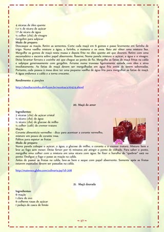 4 xícaras de óleo quente
1 e ¼ de xícara de açúcar
²/³ de xícara de água
½ colher (chá) de vinagre
Gergelim para salpicar
Modo de preparo:
Descasque as maçãs. Retire as sementes. Corte cada maçã em 6 gomos e passe levemente em farinha de
trigo. Numa vasilha misture a água, a farinha, a maisena e os ovos. Bata até obter uma mistura lisa.
Mergulhe os gomos de maçã nesta massa e depois frite no óleo quente até que dourem. Retire com uma
escumadeira e escorra sobre papel absorvente. Reserve. Numa panela misture o açúcar, a água e o vinagre.
Deixe levantar fervura e cozinhe até que chegue ao ponto de fio. Mergulhe as fatias de maçã fritas na calda
e salpique generosamente com gergelim. Arrume numa travessa ligeiramente untada com óleo e sirva
imediatamente. As fatias de maçã devem ser mergulhadas em água fria antes de serem saboreadas.
Portanto, cada pessoa à mesa deve ter uma pequena vasilha de água fria para mergulhar as fatias de maçã.
A água endurece a calda e a torna crocante.

Rendimento: 4 porções

http://claudiacozinha.abril.com.br/receitas/a/10424.shtml




                                                 20. Maçã do amor

Ingredientes:
2 xícaras (chá) de açúcar cristal
½ xícara (chá) de água
½ xícara (chá) de glucose de milho
½ colher (café) de cremor trataro
Maçãs
Corante alimentício vermelho - dica: para acentuar a corante vermelho,
misture um pouco de corante rosa.
Palitos para espetar as frutas
Modo de preparo:
Numa panela coloque o açúcar, a água, a glucose de milho, o corante e o cremor trataro. Misture bem e
leve ao fogo sem mexer. Deixe ferver por 15 minutos até atingir o ponto de vidrado. Para saber o ponto,
mergulhe uma colher com a mistura em uma xícara com água. Se fizer o barulho de "quebrar" está no
ponto. Desligue o fogo e passe as maçãs na calda.
Antes de passar as frutas na calda, lave-as bem e seque com papel absorvente. Somente após as frutas
estarem espetadas devem ser passadas na calda.

http://maisvoce.globo.com/culinaria.jsp?id=208



                                                 21. Maçã dourada

Ingredientes:
6 maçãs
1 clara de ovo
6 colheres rasas de açúcar
1 pedaço de casca de limão



                                                   ~ 17 ~
 