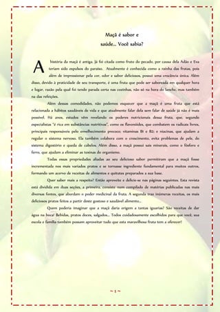 Maçã é sabor e
                                            saúde... Você sabia?



 A         história da maçã é antiga. Já foi citada como fruto do pecado, por causa dela Adão e Eva
           teriam sido expulsos do paraíso. Atualmente é conhecida como a rainha das frutas, pois
           além de impressionar pela cor, odor e sabor deliciosos, possui uma crocância única. Além
disso, devido à praticidade de seu transporte, é uma fruta que pode ser saboreada em qualquer hora
e lugar, razão pela qual foi tendo parada certa nas cozinhas, não só na hora do lanche, mas também
na das refeições.
          Além dessas comodidades, não podemos esquecer que a maçã é uma fruta que está
relacionada a hábitos saudáveis de vida e que atualmente falar dela sem falar de saúde já não é mais
possível. Há anos, estudos vêm revelando os poderes nutricionais dessa fruta, que, segundo
especialistas “é rica em substâncias nutritivas”, como os flavonóides, que combatem os radicais livres,
principais responsáveis pelo envelhecimento precoce; vitaminas B1 e B2; e niacinas, que ajudam a
regular o sistema nervoso. Ela também colabora com o crescimento, evita problemas de pele, do
sistema digestório e queda de cabelos. Além disso, a maçã possui sais minerais, como o fósforo e
ferro, que ajudam a eliminar as toxinas do organismo.
          Todas essas propriedades aliadas ao seu delicioso sabor permitiram que a maçã fosse
incrementada nos mais variados pratos e se tornasse ingrediente fundamental para muitos outros,
formando um acervo de receitas de alimentos e quitutes preparados a sua base.
          Quer saber mais a respeito? Então aproveite e delicie-se nas páginas seguintes. Esta revista
está dividida em duas seções, a primeira, consiste num compilado de matérias publicadas nas mais
diversas fontes, que abordam o poder medicinal da fruta. A segunda traz inúmeras receitas, os mais
deliciosos pratos feitos a partir deste gostoso e saudável alimento...
          Quem poderia imaginar que a maçã daria origem a tantas iguarias? São receitas de dar
água na boca! Bebidas, pratos doces, salgados... Todos cuidadosamente escolhidos para que você, sua
escola e família também possam aproveitar tudo que esta maravilhosa fruta tem a oferecer!




                                                  ~1~
 