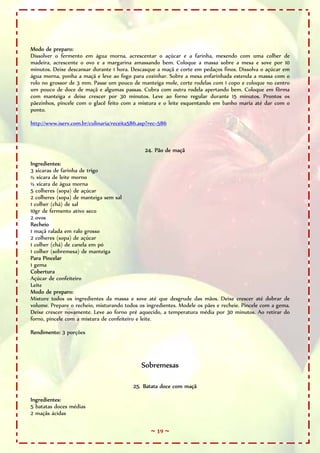 Modo de preparo:
Dissolver o fermento em água morna, acrescentar o açúcar e a farinha, mexendo com uma colher de
madeira, acrescente o ovo e a margarina amassando bem. Coloque a massa sobre a mesa e sove por 10
minutos. Deixe descansar durante 1 hora. Descasque a maçã e corte em pedaços finos. Dissolva o açúcar em
água morna, ponha a maçã e leve ao fogo para cozinhar. Sobre a mesa enfarinhada estenda a massa com o
rolo no grossor de 3 mm. Passe um pouco de manteiga mole, corte rodelas com 1 copo e coloque no centro
um pouco de doce de maçã e algumas passas. Cubra com outra rodela apertando bem. Coloque em fôrma
com manteiga e deixe crescer por 30 minutos. Leve ao forno regular durante 15 minutos. Prontos os
pãezinhos, pincele com o glacê feito com a mistura e o leite esquentando em banho maria até dar com o
ponto.

http://www.iserv.com.br/culinaria/receita586.asp?rec=586



                                               24. Pão de maçã

Ingredientes:
3 xícaras de farinha de trigo
½ xícara de leite morno
½ xícara de água morna
5 colheres (sopa) de açúcar
2 colheres (sopa) de manteiga sem sal
1 colher (chá) de sal
10gr de fermento ativo seco
2 ovos
Recheio
1 maçã ralada em ralo grosso
2 colheres (sopa) de açúcar
1 colher (chá) de canela em pó
1 colher (sobremesa) de manteiga
Para Pincelar
1 gema
Cobertura
Açúcar de confeiteiro
Leite
Modo de preparo:
Misture todos os ingredientes da massa e sove até que desgrude das mãos. Deixe crescer até dobrar de
volume. Prepare o recheio, misturando todos os ingredientes. Modele os pães e recheie. Pincele com a gema.
Deixe crescer novamente. Leve ao forno pré aquecido, a temperatura média por 30 minutos. Ao retirar do
forno, pincele com a mistura de confeiteiro e leite.

Rendimento: 3 porções




                                             Sobremesas

                                          25. Batata doce com maçã

Ingredientes:
5 batatas doces médias
2 maçãs ácidas

                                                 ~ 19 ~
 
