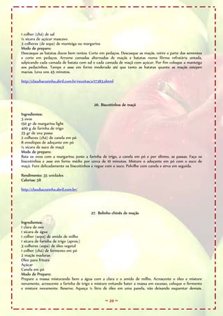 1 colher (chá) de sal
½ xícara de açúcar mascavo
3 colheres (de sopa) de manteiga ou margarina
Modo de preparo:
Descasque as batatas doces bem rentes. Corte em pedaços. Descasque as maçãs, retire a parte das sementes
e corte em pedaços. Arrume camadas alternadas de maçãs e batatas numa fôrma refratária untada,
salpicando cada camada de batata com sal e cada camada de maçã com açúcar. Por fim coloque a manteiga
aos pedacinhos. Tampe e asse em forno moderado até que tanto as batatas quanto as maçãs estejam
macias. Leva uns 45 minutos.

http://claudiacozinha.abril.com.br/receitas/a/17383.shtml




                                             26. Biscoitinhos de maçã

Ingredientes:
3 ovos
150 gr de margarina light
400 g de farinha de trigo
25 gr de uva passa
2 colheres (chá) de canela em pó
8 envelopes de adoçante em pó
½ xícara de suco de maçã
Modo de preparo:
Bata os ovos com a margarina; junte a farinha de trigo, a canela em pó e por último, as passas. Faça os
biscoitinhos e asse em forno médio por cerca de 10 minutos. Misture o adoçante em pó com o suco de
maçã. Fure delicadamente os biscoitinhos e regue com o suco. Polvilhe com canela e sirva em seguida.

Rendimento: 35 unidades
Calorias: 58

http://claudiacozinha.abril.com.br/




                                           27. Bolinho chinês de maçãs

Ingredientes:
1 clara de ovo
1 xícara de água
1 colher (sopa) de amido de milho
1 xícara de farinha de trigo (aprox.)
3 colheres (sopa) de óleo vegetal
1 colher (chá) de fermento em pó
2 maçãs maduras
Óleo para fritura
Açúcar
Canela em pó
Modo de Preparo:
Prepare a massa misturando bem a água com a clara e o amido de milho. Acrescente o óleo e misture
novamente, acrescente a farinha de trigo e misture evitando bater a massa em excesso, coloque o fermento
e misture novamente. Reserve. Aqueça ½ litro de óleo em uma panela, não deixando esquentar demais.

                                                   ~ 20 ~
 