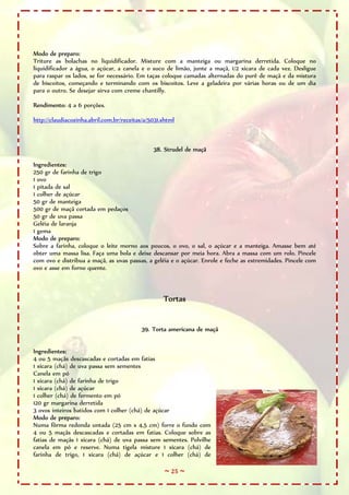 Modo de preparo:
Triture as bolachas no liquidificador. Misture com a manteiga ou margarina derretida. Coloque no
liquidificador a água, o açúcar, a canela e o suco de limão, junte a maçã, 1/2 xícara de cada vez. Desligue
para raspar os lados, se for necessário. Em taças coloque camadas alternadas do purê de maçã e da mistura
de biscoitos, começando e terminando com os biscoitos. Leve a geladeira por várias horas ou de um dia
para o outro. Se desejar sirva com creme chantilly.

Rendimento: 4 a 6 porções.

http://claudiacozinha.abril.com.br/receitas/a/5031.shtml



                                               38. Strudel de maçã

Ingredientes:
250 gr de farinha de trigo
1 ovo
1 pitada de sal
1 colher de açúcar
50 gr de manteiga
500 gr de maçã cortada em pedaços
50 gr de uva passa
Geléia de laranja
1 gema
Modo de preparo:
Sobre a farinha, coloque o leite morno aos poucos, o ovo, o sal, o açúcar e a manteiga. Amasse bem até
obter uma massa lisa. Faça uma bola e deixe descansar por meia hora. Abra a massa com um rolo. Pincele
com ovo e distribua a maçã, as uvas passas, a geléia e o açúcar. Enrole e feche as extremidades. Pincele com
ovo e asse em forno quente.



                                                   Tortas


                                           39. Torta americana de maçã


Ingredientes:
4 ou 5 maçãs descascadas e cortadas em fatias
1 xícara (chá) de uva passa sem sementes
Canela em pó
1 xícara (chá) de farinha de trigo
1 xícara (chá) de açúcar
1 colher (chá) de fermento em pó
120 gr margarina derretida
3 ovos inteiros batidos com 1 colher (chá) de açúcar
Modo de preparo:
Numa fôrma redonda untada (25 cm x 4,5 cm) forre o fundo com
4 ou 5 maçãs descascadas e cortadas em fatias. Coloque sobre as
fatias de maçãs 1 xícara (chá) de uva passa sem sementes. Polvilhe
canela em pó e reserve. Numa tigela misture 1 xícara (chá) de
farinha de trigo, 1 xícara (chá) de açúcar e 1 colher (chá) de

                                                    ~ 25 ~
 