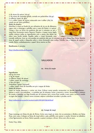 ¼ de xícara de açúcar (45 gr)
¹/³ de xícara de manteiga gelada, cortada em pedacinhos (65 gr)
3 colheres (sopa) de água
1 e ½ colher (sopa) de açúcar misturado com 1 colher (chá) de
canela em pó (para polvilhar)
Modo de preparo:
Distribua a maçã no fundo de um refratário de 24 cm de diâmetro,
regue com a manteiga e polvilhe com a casca de limão e o açúcar.
Tampe e leve ao forno em potência alta por 3 minutos ou até a
maçã ficar levemente macia. Reserve. Prepare a massa: numa tigela
média, misture todos os ingredientes com a ponta dos dedos até
obter uma farofa úmida. Espalhe sobre a maçã formando uma
camada uniforme. Leve ao microondas em potência alta por 10 minutos ou até a massa ficar firme. Recorte
tiras de papel cartão e disponha sobre a torta formando uma treliça. Polvilhe com a mistura de açúcar e
canela. Retire cuidadosamente o papel. Sirva morna ou fria.

Rendimento: 6 porções

http://claudiacozinha.abril.com.br/




                                               SALGADOS


                                              44. Arroz de maçãs

Ingredientes:
250 gr de arroz
½ kg de maçãs
3 colheres (sopa) de açúcar
1 colher (sopa) de manteiga
½ litro de água
Amêndoas a gosto (opcional)
1 colher (sopa) cheia de baunilha em pó e raspas de limão
Modo de preparo:
Lavar as maçãs, descascar e cortar em tiras. Colocar numa panela, acrescentar os demais ingredientes -
menos o arroz e as amêndoas - e cozinhar por 10 minutos. Lavar e escorrer o arroz. Acrescentar a mistura
de maçãs e cozinhar em fogo brando por 20 minutos (até o arroz ficar cozido e seco, pois o arroz é cozido
na água das maçãs). Colocar numa travessa, salpicar amêndoas torradas e picadas, servir.

http://culinaria.terra.com.br/receita/0,4567,OI1738-EI36,00.html




                                              45. Canapé de maçã

Passe manteiga em fatias de pão de fôrma. Corte uma maçã ao meio, tire as sementes e divida-a em fatias
finas, com casca. Coloque as fatias da maçã sobre o pão, polvilhe com açúcar e canela. Arrume no tabuleiro
e leve ligeiramente ao forno. Retire quando o açúcar começar a ferver. Sirva com chá ou suco.

Fonte: Frey, 2004.

                                                   ~ 28 ~
 