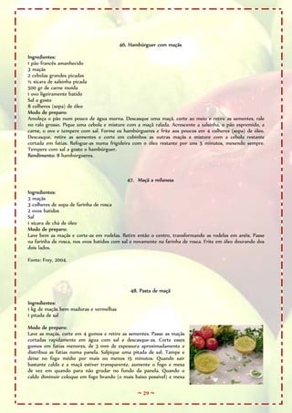46. Hambúrguer com maçãs

Ingredientes:
1 pão francês amanhecido
3 maçãs
2 cebolas grandes picadas
½ xícara de salsinha picada
500 gr de carne moída
1 ovo ligeiramente batido
Sal a gosto
8 colheres (sopa) de óleo
Modo de preparo:
Amoleça o pão num pouco de água morna. Descasque uma maçã, corte ao meio e retire as sementes, rale
no ralo grosso. Pique uma cebola e misture com a maçã ralada. Acrescente a salsinha, o pão espremido, a
carne, o ovo e tempere com sal. Forme os hambúrgueres e frite aos poucos em 4 colheres (sopa) de óleo.
Descasque, retire as sementes e corte em cubinhos as outras maçãs e misture com a cebola restante
cortada em fatias. Refogue-as numa frigideira com o óleo restante por uns 5 minutos, mexendo sempre.
Tempere com sal a gosto o hambúrguer.
Rendimento: 8 hambúrgueres.



                                            47. Maçã a milanesa

Ingredientes:
3 maçãs
3 colheres de sopa de farinha de rosca
2 ovos batidos
Sal
1 xícara de chá de óleo
Modo de preparo:
Lave bem as maçãs e corte-as em rodelas. Retire então o centro, transformando as rodelas em anéis. Passe
na farinha de rosca, nos ovos batidos com sal e novamente na farinha de rosca. Frite em óleo dourando dos
dois lados.

Fonte: Frey, 2004.




                                             48. Pasta de maçã

Ingredientes:
1 kg de maçãs bem maduras e vermelhas
1 pitada de sal

Modo de preparo:
Lave as maçãs, corte em 4 gomos e retire as sementes. Passe as maçãs
cortadas rapidamente em água com sal e descasque-as. Corte esses
gomos em fatias menores, de 3 mm de espessura aproximadamente e
distribua as fatias numa panela. Salpique uma pitada de sal. Tampe e
deixe no fogo médio por mais ou menos 15 minutos. Quando sair
bastante caldo e a maçã estiver transparente, aumente o fogo e mexa
de vez em quando para não grudar no fundo da panela. Quando o
caldo diminuir coloque em fogo brando (o mais baixo possível) e mexa

                                                ~ 29 ~
 