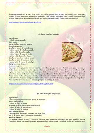 de vez em quando até a maçã ficar cozida e o caldo apurado. Bata a maçã no liquidificador, passe pela
peneira, ficando assim uma consistência mais mole. Volte a massa novamente para a panela e deixe em fogo
brando, para apurar até que fique reduzida a 2 copos (tipo americano). Enfeite com canela em pó.

http://maisvoce.globo.com/culinaria.jsp?id=481




                                          49. Penne com kani e maçãs

Ingredientes:
1 cebola pequena ralada
Sal a gosto
250 gr de kani-kama em pedaços
2 maçãs pequenas
4 colheres (sopa) de vinho branco
1 colher (sopa) de cebolinha picada
1 colher (chá) de molho inglês
1 colher (sopa) de suco de limão
1 colher (chá) de tomilho fresco
2 colheres (sopa) de purê de tomate
2 colheres (chá) de azeite de oliva
1 xícara (chá) de creme de leite light
250 gr de macarrão penne
Modo de preparo:
Descasque as maçãs, retire o miolo e corte-a em cubos. Coloque em um refratário com água e o suco de
limão. Doure a cebola no azeite e junte o kani, o purê de tomates, o vinho branco, o tomilho, o molho
inglês e a maçã reservada. Cozinhe por cerca de 5 minutos. Junte o creme de leite e tempere com sal.
Cozinhe a massa em bastante água com sal, até que fique “al dente”. Escorra e coloque em uma travessa.
Regue com o molho, salpique a cebolinha verde e sirva. Se preferir, substitua o kani por 300gr de camarões
médios limpos. Se quiser enriquecer esta receita, adicione ao molho 6 talos de aspargos frescos em pedaços.
Para cozinhar a massa, calcule 1 litro de água para cada 100gr de massa.

http://culinaria.terra.com.br/receita/0,4567,OI607-EI36,00.html




                                        50. Pizza de maçã e queijo suíço

Ingredientes:
1 disco de pizza pré cozido com 30 cm de diâmetro
Azeite para pincelar
1 colher de sopa de azeite
3 cebolas grandes cortadas em rodelas finas
1 colher de sopa de alecrim seco
1 colher de sopa de vinagre
Sal e pimenta a gosto
1 maçã grande, descascada e cortada em fatias finas
100 gr de queijo suíço (gruyère ou emmenthal)
Modo de preparo:
Pré aqueça o forno a 200°C. Coloque o disco de pizza pincelado com azeite em uma assadeira untada.
Coloque o azeite em uma frigideira e aqueça em fogo médio. Junte a cebola e o alecrim, mexendo até a

                                                  ~ 30 ~
 