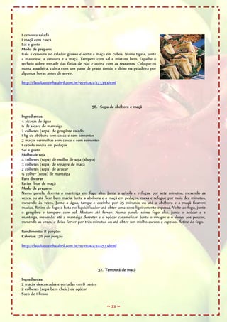 1 cenoura ralada
1 maçã com casca
Sal a gosto
Modo de preparo:
Rale a cenoura no ralador grosso e corte a maçã em cubos. Numa tigela, junte
a maionese, a cenoura e a maçã. Tempere com sal e misture bem. Espalhe o
recheio sobre metade das fatias de pão e cubra com as restantes. Coloque-os
numa assadeira, cubra com um pano de prato úmido e deixe na geladeira por
algumas horas antes de servir.

http://claudiacozinha.abril.com.br/receitas/a/22339.shtml




                                          56. Sopa de abóbora e maçã

Ingredientes:
4 xícaras de água
¼ de xícara de manteiga
2 colheres (sopa) de gengibre ralado
1 kg de abóbora sem casca e sem sementes
3 maçãs vermelhas sem casca e sem sementes
1 cebola média em pedaços
Sal a gosto
Molho de soja
4 colheres (sopa) de molho de soja (shoyu)
3 colheres (sopa) de vinagre de maçã
2 colheres (sopa) de açúcar
½ colher (sopa) de manteiga
Para decorar
Fatias finas de maçã
Modo de preparo:
Numa panela, derreta a manteiga em fogo alto. Junte a cebola e refogue por sete minutos, mexendo as
vezes, ou até ficar bem macia. Junte a abóbora e a maçã em pedaços, mexa e refogue por mais dez minutos,
mexendo às vezes. Junte a água, tampe e cozinhe por 25 minutos ou até a abóbora e a maçã ficarem
macias. Retire do fogo e bata no liquidificador até obter uma sopa ligeiramente espessa. Volte ao fogo, junte
o gengibre e tempere com sal. Misture até ferver. Numa panela sobre fogo alto, junte o açúcar e a
manteiga, mexendo, até a manteiga derreter e o açúcar caramelizar. Junte o vinagre e o shoyu aos poucos,
mexendo as vezes, e deixe ferver por três minutos ou até obter um molho escuro e espesso. Retire do fogo.

Rendimento: 8 porções
Calorias: 136 por porção

http://claudiacozinha.abril.com.br/receitas/a/24453.shtml




                                              57. Tempurá de maçã

Ingredientes:
2 maçãs descascadas e cortadas em 8 partes
2 colheres (sopa bem cheia) de açúcar
Suco de 1 limão

                                                   ~ 33 ~
 