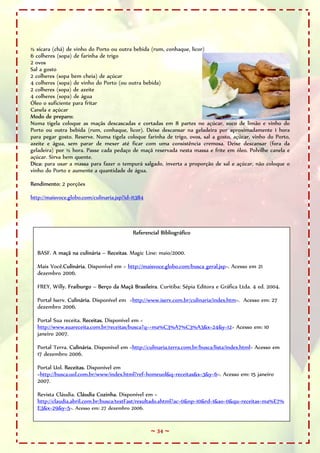 ½ xícara (chá) de vinho do Porto ou outra bebida (rum, conhaque, licor)
6 colheres (sopa) de farinha de trigo
2 ovos
Sal a gosto
2 colheres (sopa bem cheia) de açúcar
4 colheres (sopa) de vinho do Porto (ou outra bebida)
2 colheres (sopa) de azeite
4 colheres (sopa) de água
Óleo o suficiente para fritar
Canela e açúcar
Modo de preparo:
Numa tigela coloque as maçãs descascadas e cortadas em 8 partes no açúcar, suco de limão e vinho do
Porto ou outra bebida (rum, conhaque, licor). Deixe descansar na geladeira por aproximadamente 1 hora
para pegar gosto. Reserve. Numa tigela coloque farinha de trigo, ovos, sal a gosto, açúcar, vinho do Porto,
azeite e água, sem parar de mexer até ficar com uma consistência cremosa. Deixe descansar (fora da
geladeira) por ½ hora. Passe cada pedaço de maçã reservada nesta massa e frite em óleo. Polvilhe canela e
açúcar. Sirva bem quente.
Dica: para usar a massa para fazer o tempurá salgado, inverta a proporção de sal e açúcar, não coloque o
vinho do Porto e aumente a quantidade de água.

Rendimento: 2 porções

http://maisvoce.globo.com/culinaria.jsp?id=11384




                                           Referencial Bibliográfico


  BASF. A maçã na culinária – Receitas. Magic Line: maio/2000.

  Mais Você.Culinária. Disponível em < http://maisvoce.globo.com/busca_geral.jsp>. Acesso em 21
  dezembro 2006.

  FREY, Willy. Fraiburgo – Berço da Maçã Brasileira. Curitiba: Sépia Editora e Gráfica Ltda. 4 ed. 2004.

  Portal Iserv. Culinária. Disponível em <http://www.iserv.com.br/culinaria/index.htm>. Acesso em: 27
  dezembro 2006.

  Portal Sua receita. Receitas. Disponível em <
  http://www.suareceita.com.br/receitas/busca?q=+ma%C3%A7%C3%A3&x=24&y=12> Acesso em: 10
  janeiro 2007.

  Portal Terra. Culinária. Disponível em <http://culinaria.terra.com.br/busca/lista/index.html> Acesso em
  17 dezembro 2006.

  Portal Uol. Receitas. Disponível em
  <http://busca.uol.com.br/www/index.html?ref=homeuol&q=receitas&x=3&y=6>. Acesso em: 15 janeiro
  2007.

  Revista Cláudia. Cláudia Cozinha. Disponível em <
  http://claudia.abril.com.br/busca/testFast/resultado.shtml?ac=0&np=10&rd=1&ao=0&qu=receitas+ma%E7%
  E3&x=29&y=5>. Acesso em: 27 dezembro 2006.


                                                   ~ 34 ~
 