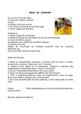 BOLO DE CENOURA

1/2 xícara (chá) de óleos
3 cenouras médias raladas
4 ovos
2 xícaras (chá) de açúcar
2 1/2 xícaras (chá) de farinha de trigo
1 colher (sopa) de ferment

Cobertura
1 colher (sopa) de manteiga
3 colheres (sopa) de chocolate em pó ou achocolatado
1 xícara (chá) de açúcar
Se desejar uma cobertura molinha coloque
5 colheres de leite
Tabela de conversão de medidas Imprimir lista de compras
Adicionar ao
meu livro Mais receitas como esta


Modo de Preparo

1. Bata no liquidificador primeiro a cenoura com os ovos e o óleo,
acrescente o açúcar e bata por uns 5 minutos
2. Depois numa tigela ou na batedeira, coloque o restante dos
ingredientes misturando tudo, menos o fermento
3. Esse é misturado lentamente com uma colher
4. Asse em forno pré-aquecido (180ºC) por 40 minutos
1. Para a Cobertura:Misture todos os ingredientes, leve ao fogo,
faça uma calda e coloque por cima do bolo
2. Se o seu liquidificador for bem potente, o bolo todo pode ser feito
nele


Fonte:             http://tudogostoso.uol.com.br/receita/23-bolo-de-
cenoura.html


Receita: Aparecida Ribeiro
 