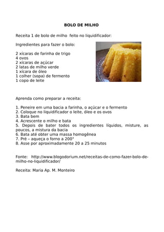 BOLO DE MILHO

Receita 1 de bolo de milho feito no liquidificador:

Ingredientes para fazer o bolo:

2   xícaras de farinha de trigo
4   ovos
2   xícaras de açúcar
2   latas de milho verde
1   xícara de óleo
1   colher (sopa) de fermento
1   copo de leite



Aprenda como preparar a receita:

1. Peneire em uma bacia a farinha, o açúcar e o fermento
2. Coloque no liquidificador o leite, óleo e os ovos
3. Bata bem
4. Acrescente o milho e bata
5. Depois de bater todos os ingredientes líquidos, misture, as
poucos, a mistura da bacia
6. Bata até obter uma massa homogênea
7. Pré – aqueça o forno a 200°
8. Asse por aproximadamente 20 a 25 minutos


Fonte: http://www.blogodorium.net/receitas-de-como-fazer-bolo-de-
milho-no-liquidificador/

Receita: Maria Ap. M. Monteiro
 