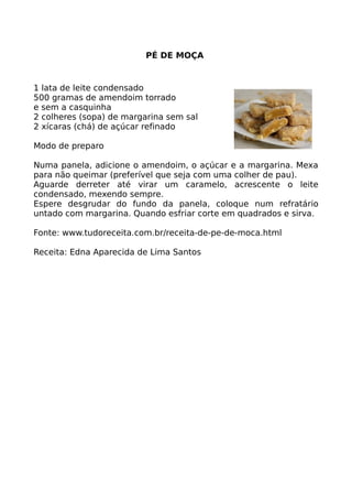 PÉ DE MOÇA


1 lata de leite condensado
500 gramas de amendoim torrado
e sem a casquinha
2 colheres (sopa) de margarina sem sal
2 xícaras (chá) de açúcar refinado

Modo de preparo

Numa panela, adicione o amendoim, o açúcar e a margarina. Mexa
para não queimar (preferível que seja com uma colher de pau).
Aguarde derreter até virar um caramelo, acrescente o leite
condensado, mexendo sempre.
Espere desgrudar do fundo da panela, coloque num refratário
untado com margarina. Quando esfriar corte em quadrados e sirva.

Fonte: www.tudoreceita.com.br/receita-de-pe-de-moca.html

Receita: Edna Aparecida de Lima Santos
 