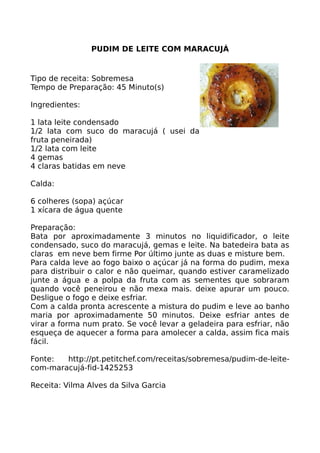 PUDIM DE LEITE COM MARACUJÁ


Tipo de receita: Sobremesa
Tempo de Preparação: 45 Minuto(s)

Ingredientes:

1 lata leite condensado
1/2 lata com suco do maracujá ( usei da
fruta peneirada)
1/2 lata com leite
4 gemas
4 claras batidas em neve

Calda:

6 colheres (sopa) açúcar
1 xícara de água quente

Preparação:
Bata por aproximadamente 3 minutos no liquidificador, o leite
condensado, suco do maracujá, gemas e leite. Na batedeira bata as
claras em neve bem firme Por último junte as duas e misture bem.
Para calda leve ao fogo baixo o açúcar já na forma do pudim, mexa
para distribuir o calor e não queimar, quando estiver caramelizado
junte a água e a polpa da fruta com as sementes que sobraram
quando você peneirou e não mexa mais. deixe apurar um pouco.
Desligue o fogo e deixe esfriar.
Com a calda pronta acrescente a mistura do pudim e leve ao banho
maria por aproximadamente 50 minutos. Deixe esfriar antes de
virar a forma num prato. Se você levar a geladeira para esfriar, não
esqueça de aquecer a forma para amolecer a calda, assim fica mais
fácil.

Fonte:  http://pt.petitchef.com/receitas/sobremesa/pudim-de-leite-
com-maracujá-fid-1425253

Receita: Vilma Alves da Silva Garcia
 