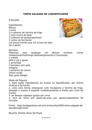 TORTA SALGADA DE LIQUIDIFICADOR

8 porções

Ingredientes
Massa:
3 ovos
13 colheres de farinha de trigo
1 e1/2 xicara de leite
3 colheres de queijo(opcional)
1 colher de fermento
um pouco menos que 1/2 xícara de oleo
sal a gosto

Recheio:
Podemos      usar   qualquer    um    desses   recheios     :carne
moida/sardinha/frango desfiado/presunto e muzzarela.
1 cebola
alho e sal a gosto
1 pimentão
2 tomates sem pele
orégano
1 pimenta de cheiro
cheiro verde
óleo para refogar.

Modo de Preparo
1. bata todos ingredientes da massa no liquidificador, por último
misture o fermento
2. unte uma forma retangular com margarina e farinha de trigo,
despeje a massa e espalhe cuidadosamente o molho por cima da
massa
3. se desejar salpique queijo por cima
4. leve ao forno pré aquecido,asse por aproximadamente 40
minutos

Fonte: http://tudogostoso.uol.com.br/receita/1600-torta-salgada-de-
liquidificador.html

Receita: Elizete Alves De Paula

                              *****
 