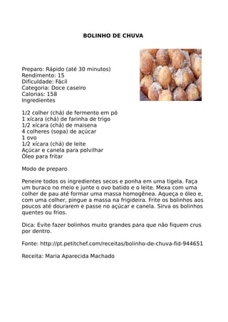 BOLINHO DE CHUVA




Preparo: Rápido (até 30 minutos)
Rendimento: 15
Dificuldade: Fácil
Categoria: Doce caseiro
Calorias: 158
Ingredientes

1/2 colher (chá) de fermento em pó
1 xícara (chá) de farinha de trigo
1/2 xícara (chá) de maisena
4 colheres (sopa) de açúcar
1 ovo
1/2 xícara (chá) de leite
Açúcar e canela para polvilhar
Óleo para fritar

Modo de preparo

Peneire todos os ingredientes secos e ponha em uma tigela. Faça
um buraco no meio e junte o ovo batido e o leite. Mexa com uma
colher de pau até formar uma massa homogênea. Aqueça o óleo e,
com uma colher, pingue a massa na frigideira. Frite os bolinhos aos
poucos até dourarem e passe no açúcar e canela. Sirva os bolinhos
quentes ou frios.

Dica: Evite fazer bolinhos muito grandes para que não fiquem crus
por dentro.

Fonte: http://pt.petitchef.com/receitas/bolinho-de-chuva-fid-944651

Receita: Maria Aparecida Machado
 