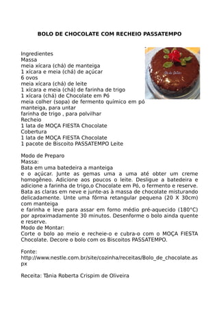 BOLO DE CHOCOLATE COM RECHEIO PASSATEMPO


Ingredientes
Massa
meia xícara (chá) de manteiga
1 xícara e meia (chá) de açúcar
6 ovos
meia xícara (chá) de leite
1 xícara e meia (chá) de farinha de trigo
1 xícara (chá) de Chocolate em Pó
meia colher (sopa) de fermento químico em pó
manteiga, para untar
farinha de trigo , para polvilhar
Recheio
1 lata de MOÇA FIESTA Chocolate
Cobertura
1 lata de MOÇA FIESTA Chocolate
1 pacote de Biscoito PASSATEMPO Leite

Modo de Preparo
Massa:
Bata em uma batedeira a manteiga
e o açúcar. Junte as gemas uma a uma até obter um creme
homogêneo. Adicione aos poucos o leite. Desligue a batedeira e
adicione a farinha de trigo,o Chocolate em Pó, o fermento e reserve.
Bata as claras em neve e junte-as à massa de chocolate misturando
delicadamente. Unte uma fôrma retangular pequena (20 X 30cm)
com manteiga
e farinha e leve para assar em forno médio pré-aquecido (180°C)
por aproximadamente 30 minutos. Desenforme o bolo ainda quente
e reserve.
Modo de Montar:
Corte o bolo ao meio e recheie-o e cubra-o com o MOÇA FIESTA
Chocolate. Decore o bolo com os Biscoitos PASSATEMPO.

Fonte:
http://www.nestle.com.br/site/cozinha/receitas/Bolo_de_chocolate.as
px

Receita: Tânia Roberta Crispim de Oliveira
 