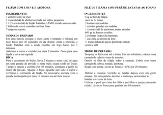 FEIJÃO COM COUVE E ABÓBORA
INGREDIENTES
1 colher (sopa) de óleo
1 xícara (chá) de abóbora cortada em cubos pequenos
1 1/2 xícara (chá) de feijão fradinho CAMIL cozido com o caldo
2 folhas de couve cortadas em tiras finas
Temperos a gosto.
MODO DE PREPARO
Em uma panela coloque o óleo, junte o tempero e refogue em
fogo baixo por 30 segundos ou até dourar. Junte a abóbora, o
feijão fradinho com o caldo cozinhe em fogo baixo por 3
minutos.
Adicione a couve e cozinhe por mais 2 minutos. Passe para uma
tigela e sirva em seguida.
DICA
Para o cozimento do feijão, ferva 2 xícaras e meia (chá) de água
em uma panela de pressão e junte meia xícara (chá) de feijão.
Tampe a panela e cozinhe por 30 minutos, contados a partir do
início da pressão. Apague o fogo, aguarde sair todo o vapor e
verifique o cozimento do feijão. Se necessário cozinhe com a
panela destampada por mais 10 minutos ou até ficar macio.
FILÉ DE TILÁPIA COM PURÊ DE BATATAS AO FORNO
INGREDIENTES
1 kg de filé de tilápia
suco de ½ limão
3 tomates em rodelas
1 cebolas grandes em rodelas
1 xícara (chá) de azeitonas pretas picadas
600 gr de batatas cozidas
2 colheres (sopa) de manteiga
1 caixinha de creme de leite
½ xícara (chá) de queijo parmesão ralado
azeite e sall
MODO DE PREPARO
Tempere os filés com sal e limão. Em um refratário, colocar uma
camada de cebola e uma de tomates.
Depois os filés de tilápia sobre a camada. Cobrir com outra
camada de cebola, tomate, azeitona.
Regar com azeite. Levar ao forno a 180ºC por 20 minutos.
Retirar e reservar. Cozinhe as batatas depois com um garfo
amasse. Em uma panela, derreter a manteiga, acrescentar as
batatas e o creme de leite.
Colocar o purê por cima dos filés e polvilhar o queijo parmesão
ralado. Levar ao forno para gratinar por 10 minutos.
 