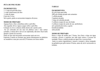 PETA DE POLVILHO
INGREDIENTES
1 ½ copo de polvilho doce
½ copo (americano) de óleo
½ copo de água
Cerca de 2 ovos
Sal a gosto, pode-se acrescentar temperos diversos
MODO DE PREPARO
Aqueça bem o óleo e distribua sobre o polvilho.
Em seguida, ferva a água e jogue sobre o polvilho.
Coloque os ovos e amasse ainda morno até o ponto certo.
Ao ser colocada em um saco de plástico com 1 dos cantos
cortados, a massa deve sair ao ser espremida, não deve ficar mole
demais a ponto de escorrer.
Pode ser que seja necessário acrescentar mais um ovo.
Esprema a massa no formato que quiser diretamente no tabuleiro
ou assadeira e asse por cerca de 25 minutos em forno médio
TABULE
INGREDIENTES
45 g de trigo para kibe
200 g de tomate picado sem sementes
1 cebola picada
2 pepinos picados
1 maço de salsinha picada
3 colheres (sopa) de suco de limão
2 colheres (sopa) de azeite de sua preferência
sal e pimenta-do-reino, a gosto
hortelã picadinho
salsa picada
MODO DE PREPARO
Deixe o trigo de molho por 2 horas, lave bem o trigo em água
corrente, escorra e esprema nas mão para retirar o excesso de
umidade. Passe a cebola picada em água fria e escorra bem.
Junte os outros ingredientes ( menos o tomate) e deixe tampado
na geladeira por pelo menos 8 horas, antes de servir acrescente os
tomates
 