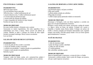 PÃO INTEGRAL CASEIRO
INGREDIENTES
400 ml de água morna
25 g de fermento fresco para pão
100 ml de óleo, 1 colher (sobremesa) de sal
1 xícara (chá) de aveia, 2 colher (sobremesa) açucar
1/2 xícara (chá) de gérmen de trigo
1 xícara (café) de semente de linhaça
2 copos (requeijão) de farinha de trigo integral
Farinha de trigo até dar o ponto
MODO DE PREPARO
Em uma vasilha misture o fermento com o açúcar
Acrescente os outros ingredientes. Em uma superfície lisa e
enfarinhada sove bem a massa. Deixe crescer até dobrar de
volume. Modele os pães e coloque em forma de bolo inglês
forrada com papel manteiga. Deixe crescer novamente
Leve ao forno
SALADA DE GRÃO DE BICO E LENTILHA
INGREDIENTES
1 xícara de grão de bico cozido e escorrido
1 xícara de lentilha cozida e escorrida
½ cebola roxa picadinha, ½ pepino picado em quadradinhos
1 tomate e meio picado em quadradinhos
Salsinha à gosto
MODO DE PREPARAR
Tempero: caldo de limão, azeite, sal e pimenta.Esta salada é
muito saborosa, cheia de proteína, mas cuidado com as calorias
LASANHA DE BERINJELA COM CARNE MOÍDA
INGREDIENTES
1 kg berinjela (água e sal para cozinhar)
250g carne moída
1 cebola média cortada em cubinhos
520g polpa de tomate
1 colher (sopa) queijo parmesão ralado ou mussarela
MODO DE PREPARO
Descasque a beringela, corte em fatias regulares e cozinhe em
água com sal aproximadamente 4 minutos.
Refogue a carne moída com cebola, acrescente a polpa de tomate
e a água e deixe ao lume, até apurar. Coloque sal a gosto e
disponha a lasanha numa forma média. Coloque um pouco de
molho e arrume camadas de berinjela intercaladas com, regando
sempre com molho. Polvilhe queijo ralado e leve ao forno quente
aproximadamente 5 minutos.
PATÊ DE FRANGO
INGREDIENTES
1 vidro de maionese light
1 peito de frango cozido e desfiado
1 colher de sopa de limão
1/2 cebola pequena
Sal, cebolinha, salsinha a gosto
MODO DE PREPARO
Bata no liquidificador a maionese, o creme de leite e o limão
Acrescente a cebola cortada. Junte o peito de frango, aos poucos,
até que o patê engrosse um pouco
 