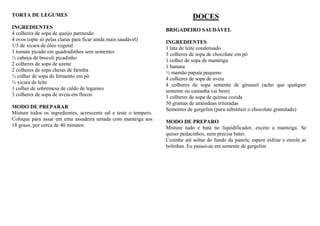TORTA DE LEGUMES
INGREDIENTES
4 colheres de sopa de queijo parmesão
4 ovos (opte só pelas claras para ficar ainda mais saudável)
1/3 de xícara de óleo vegetal
1 tomate picado em quadradinhos sem sementes
½ cabeça de brocoli picadinho
2 colheres de sopa de azeite
2 colheres de sopa cheias de farinha
½ colher de sopa de fermento em pó
½ xicara de leite
1 colher de sobremesa de caldo de legumes
3 colheres de sopa de aveia em flocos
MODO DE PREPARAR
Misture todos os ingredientes, acrescente sal e teste o tempero.
Coloque para assar em uma assadeira untada com manteiga aos
18 graus, por cerca de 40 minutos
DOCES
BRIGADEIRO SAUDÁVEL
INGREDIENTES
1 lata de leite condensado
3 colheres de sopa de chocolate em pó
1 colher de sopa de manteiga
1 banana
½ mamão papaia pequeno
4 colheres de sopa de aveia
4 colheres de sopa semente de girassol (acho que qualquer
semente ou castanha vai bem)
3 colheres de sopa de quinua cozida
50 gramas de amêndoas trituradas
Sementes de gergelim (para substituir o chocolate granulado)
MODO DE PREPARO
Misture tudo e bata no liquidificador, exceto a manteiga. Se
quiser pedacinhos, nem precisa bater.
Cozinhe até soltar do fundo da panela, espere esfriar e enrole as
bolinhas. Eu passei-as em semente de gergelim
 